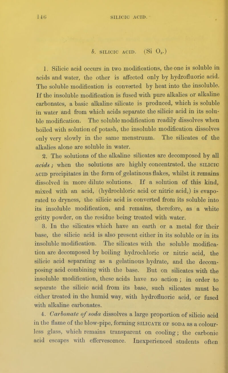 b. SILICIC ACID. (Si 03.) 1. Silicic acid occurs in two modifications, the one is soluble in acids and water, the other is affected only by hydrofluoric acid. The soluble modification is converted by heat into the insoluble. If the insoluble modification is fused with pure alkalies or alkaline carbonates, a basic alkaline silicate is produced, which is soluble in water and from which acids separate the silicic acid in its solu- ble modification. The soluble modification readily dissolves when boiled with solution of potash, the insoluble modification dissolves only very slowly in the same menstruum. The silicates of the alkalies alone are soluble in water. 2. The solutions of the alkaline silicates are decomposed by all acids; when the solutions are highly concentrated, the silicic acid precipitates in the form of gelatinous flakes, whilst it remains dissolved in more dilute solutions. If a solution of this kind, mixed with an acid, (hydrochloric acid or nitric acid,) is evapo- rated to dryness, the silicic acid is converted from its soluble into its insoluble modification, and remains, therefore, as a white gritty powder, on the residue being treated with water. 3. In the silicates which have an earth or a metal for their base, the silicic acid is also present either in its soluble or in its insoluble modification. The silicates with the soluble modifica- tion are decomposed by boiling hydrochloric or nitric acid, the silicic acid separating as a gelatinous hydrate, and the decom- posing acid combining with the base. But on silicates with the insoluble modification, these acids have no action ; in order to separate the silicic acid from its base, such silicates must be either treated in the humid way, with hydrofluoric acid, or fused with alkaline carbonates. 4. Carbonate of soda dissolves a large proportion of silicic acid in the flame of the blow-pipe, forming silicate of soda as a colour- less glass, which remains transparent on cooling; the carbonic acid escapes with effervescence. Inexperienced students often