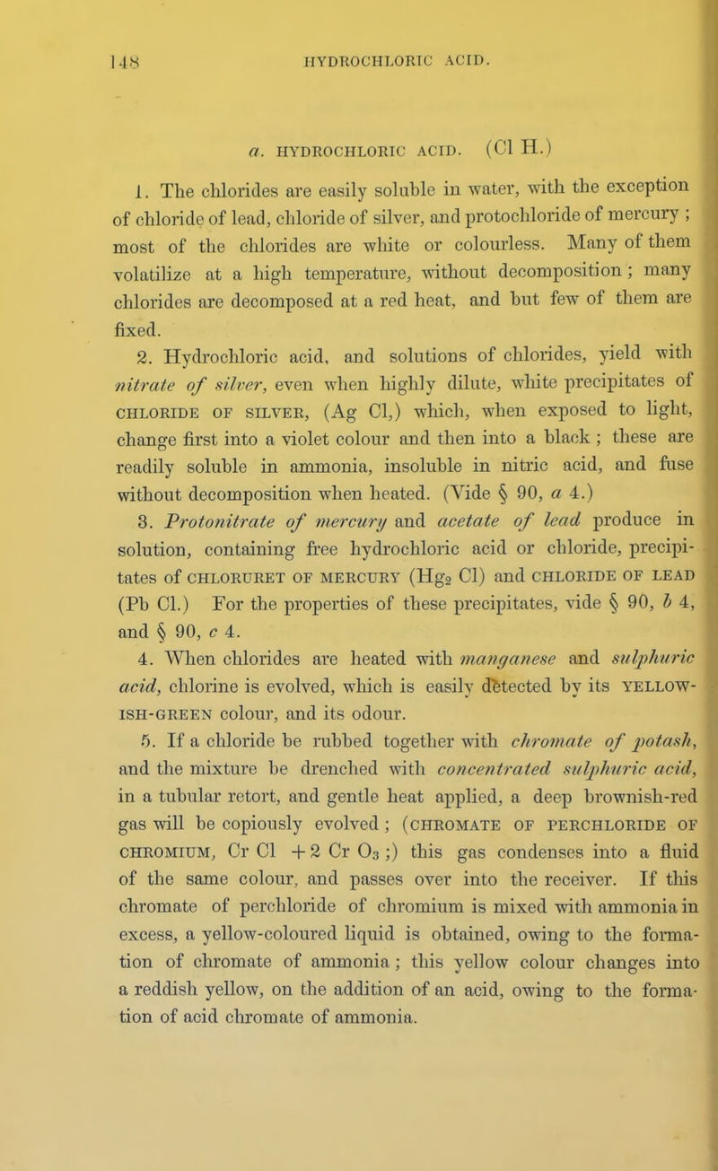 a. HYDROCHLORIC ACID. (Cl H.) 1. The chlorides are easily soluble in water, with the exception of chloride of lead, chloride of silver, and protochloride of mercury ; most of the chlorides are white or colourless. Many of them volatilize at a high temperature, without decomposition; many chlorides are decomposed at a red heat, and hut few of them are fixed. 2. Hydrochloric acid, and solutions of chlorides, yield with nitrate of silver, even when highly dilute, white precipitates of chloride of silver, (Ag Cl,) which, wTien exposed to light, change first into a violet colour and then into a black ; these are readily soluble in ammonia, insoluble in nitric acid, and fuse without decomposition when heated. (Vide § 90, a 4.) 3. Protonitrate of mercury and acetate of lead produce in solution, containing free hydrochloric acid or chloride, precipi- tates of CHLORURET OF MERCURY (Hg2 Cl) and CHLORIDE OF LEAD (Pb Cl.) For the properties of these precipitates, vide § 90, b 4, and § 90, c 4. 4. When chlorides are heated with manganese and sulphuric acid, chlorine is evolved, which is easily detected hv its yellow- ish-green colour, and its odour. 5. If a chloride he rubbed together with chromate of potash, and the mixture he drenched with concentrated sulphuric acid, in a tubular retort, and gentle heat applied, a deep brownish-red gas will be copiously evolved ; (chromate of perchloride of chromium, Cr Cl +2 Cr O3;) this gas condenses into a fluid of the same colour, and passes over into the receiver. If this chromate of perchloride of chromium is mixed with ammonia in excess, a yellow-coloured liquid is obtained, owdng to the forma- tion of chromate of ammonia; this yellow colour changes into a reddish yellow, on the addition of an acid, owing to the forma- 1 tion of acid chromate of ammonia.