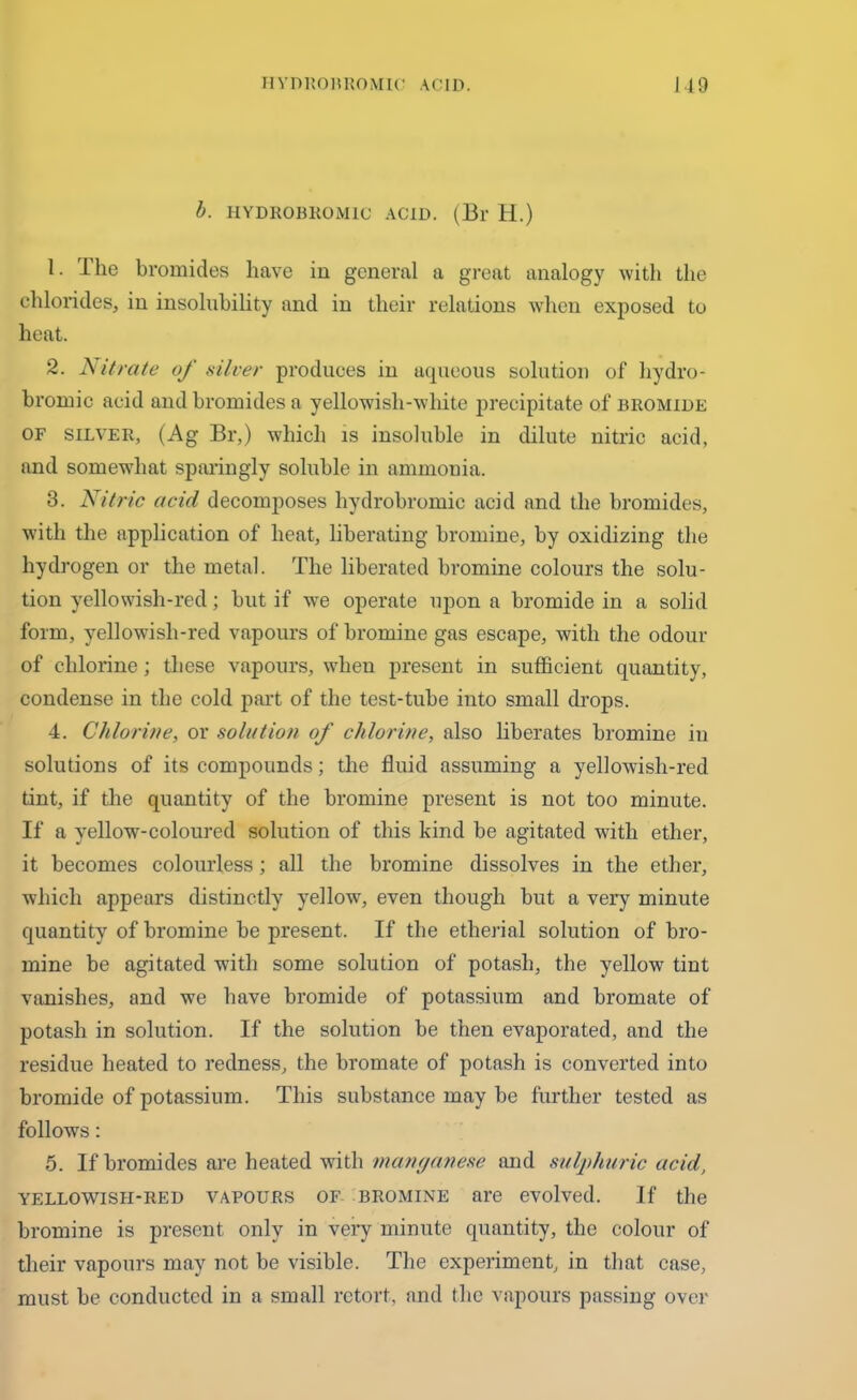 b. HYDKOBROMIC ACID. (Bl' H.) 1. The bromides have in general a great analogy with the chlorides, in insolubility and in their relations when exposed to heat. 2. Nitrate of silver produces in aqueous solution of hydro- bromic acid and bromides a yellowish-white precipitate of bromide of silver, (Ag Br,) which is insoluble in dilute nitric acid, and somewhat sparingly soluble in ammonia. 3. Nitric acid decomposes hydrobromic acid and the bromides, with the application of heat, liberating bromine, by oxidizing the hydrogen or the metal. The liberated bromine colours the solu- tion yellowish-red; but if we operate upon a bromide in a solid form, yellowish-red vapours of bromine gas escape, with the odour of chlorine; these vapours, when present in sufficient quantity, condense in the cold part of the test-tube into small drops. 4. Chlorine, or solution of chlorine, also liberates bromine in solutions of its compounds; the fluid assuming a yellowish-red tint, if the quantity of the bromine present is not too minute. If a yellow-coloured solution of this kind be agitated with ether, it becomes colourless; all the bromine dissolves in the ether, which appears distinctly yellow, even though but a very minute quantity of bromine be present. If the etherial solution of bro- mine be agitated with some solution of potash, the yellow tint vanishes, and we have bromide of potassium and bromate of potash in solution. If the solution be then evaporated, and the residue heated to redness, the bromate of potash is converted into bromide of potassium. This substance may be further tested as follows: 5. If bromides are heated with manganese and sulphuric acid, yellowish-red vapours of bromine are evolved. If the bromine is present only in very minute quantity, the colour of their vapours may not be visible. The experiment, in that case, must be conducted in a small retort, and the vapours passing over