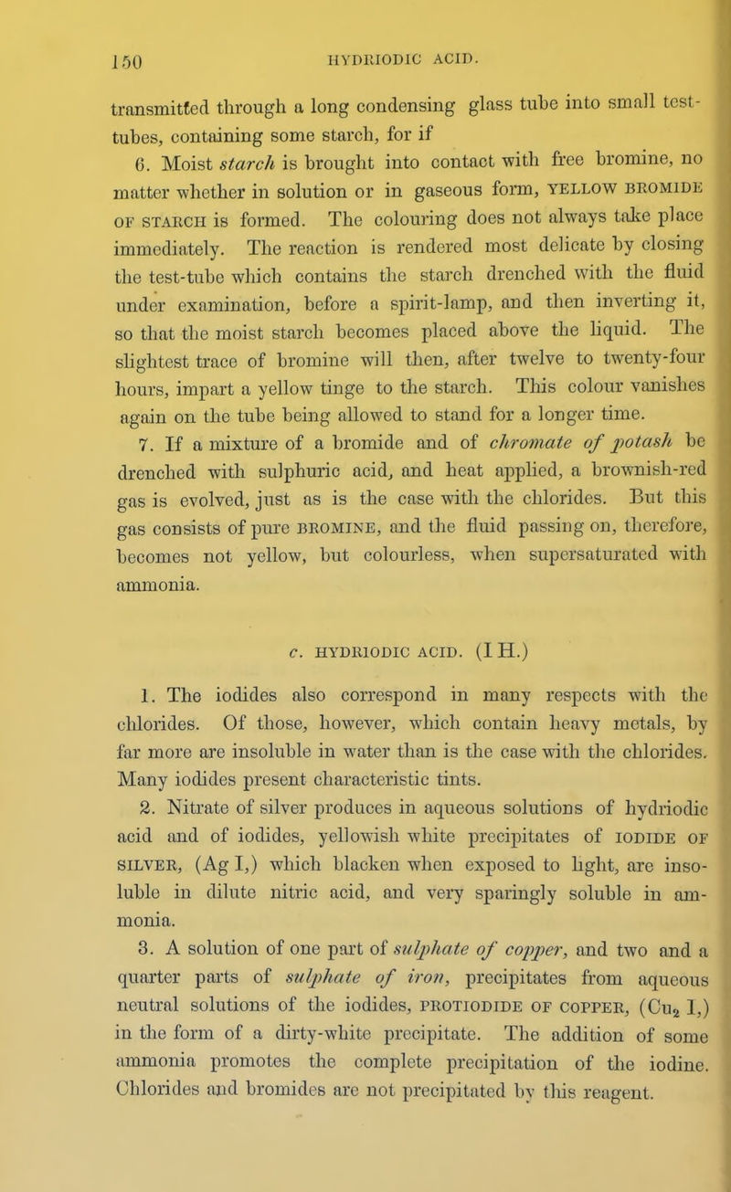 transmitted through a long condensing glass tube into small test- tubes, containing some starch, for if 0. Moist starch is brought into contact with free bromine, no matter whether in solution or in gaseous form, yellow bromide of starch is formed. The colouring does not always take place immediately. The reaction is rendered most delicate by closing the test-tube which contains the starch drenched with the fluid under examination, before a spirit-lamp, and then inverting it, so that the moist starch becomes placed above the liquid. The slightest trace of bromine will then, after twelve to twenty-four hours, impart a yellow tinge to the starch. This colour vanishes again on the tube being allowed to stand for a longer time. 7. If a mixture of a bromide and of chromate of potash be drenched with sulphuric acid, and heat applied, a brownish-red gas is evolved, just as is the case with the chlorides. But this gas consists of pure bromine, and the fluid passing on, therefore, becomes not yellow, but colourless, when supersaturated with ammonia. C. HYDRIODIC ACID. (I H.) 1. The iodides also correspond in many respects with the chlorides. Of those, however, which contain heavy metals, by far more are insoluble in water than is the case with the chlorides. Many iodides present characteristic tints. 2. Nitrate of silver produces in aqueous solutions of hydriodic acid and of iodides, yellowish white precipitates of iodide of silver, (Ag I,) which blacken when exposed to light, are inso- luble in dilute nitric acid, and very sparingly soluble in am- monia. 3. A solution of one part of sulphate of copper, and two and a quarter parts of sulphate of iron, precipitates from aqueous neutral solutions of the iodides, protiodide of copper, (Cu2 1,) in the form of a dirty-white precipitate. The addition of some ammonia promotes the complete precipitation of the iodine. Chlorides and bromides are not precipitated by this reagent.