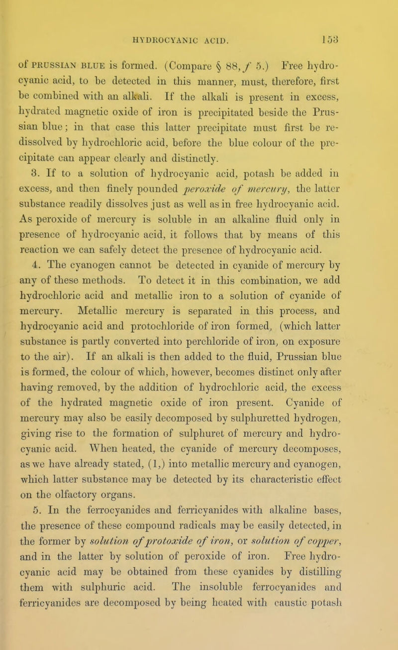 of Prussian blue is formed. (Compare § 88, f 5.) Free hydro- cyanic acid, to be detected in this manner, must, therefore, first be combined with an alkali. If the alkali is present in excess, hydrated magnetic oxide of iron is precipitated beside the Prus- sian blue; in that case this latter precipitate must first be re- dissolved by hydrochloric acid, before the blue colour of the pre- cipitate can appear clearly and distinctly. 3. If to a solution of hydrocyanic acid, potash be added in excess, and then finely pounded peroxide of mercury, the latter substance readily dissolves just as well as in free hydrocyanic acid. As peroxide of mercury is soluble in an alkaline fluid only in presence of hydrocyanic acid, it follows that by means of this reaction we can safely detect the presence of hydrocyanic acid. 4. The cyanogen cannot be detected in cyanide of mercury by any of these methods. To detect it in this combination, we add hydrochloric acid and metallic iron to a solution of cyanide of mercury. Metallic mercury is separated in this process, and hydrocyanic acid and protochloride of iron formed, (which latter substance is partly converted into perchloride of iron, on exposure to the air). If an alkali is then added to the fluid, Prussian blue is formed, the colour of which, however, becomes distinct only after having removed, by the addition of hydrochloric acid, the excess of the hydrated magnetic oxide of iron present. Cyanide of mercury may also be easily decomposed by sulphuretted hydrogen, giving rise to the formation of sulphuret of mercury and hydro- cyanic acid. When heated, the cyanide of mercury decomposes, as we have already stated, (1,) into metallic mercury and cyanogen, which latter substance may be detected by its characteristic effect on the olfactory organs. 5. In the ferrocyanides and ferricyanides with alkaline bases, the presence of these compound radicals may be easily detected, in the former by solution of protoxide of iron, or solution of copper, and in the latter by solution of peroxide of iron. Free hydro- cyanic acid may be obtained from these cyanides by distilling them with sulphuric acid. The insoluble ferrocyanides and ferricyanides are decomposed by being heated with caustic potash