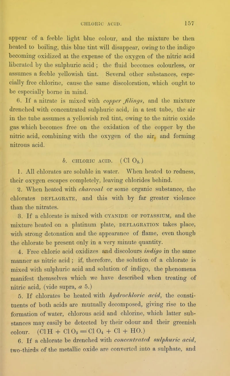 appear of a feeble light blue colour, and the mixture be then heated to boiling, this blue tint will disappear, owing to the indigo becoming oxidized at the expense of the oxygen of the nitric acid liberated by the sulphuric acid ; the fluid becomes colourless, or assumes a feeble yellowish tint. Several other substances, espe- cially free chlorine, cause the same discoloration, which ought to be especially borne in mind. 6. If a nitrate is mixed with copper filings, and the mixture drenched with concentrated sulphuric acid, in a test tube, the air in the tube assumes a yellowish red tint, owing to the nitric oxide gas which becomes free on the oxidation of the copper by the nitric acid, combining with the oxygen of the air, and forming nitrous acid. b. CHLORIC ACID. ( Cl 05.) 1. All chlorates are soluble in water. When heated to redness, their oxygen escapes completely, leaving chlorides behind. 2. When heated with charcoal or some organic substance, the chlorates deflagrate, and this with by far greater violence than the nitrates. 3. If a chlorate is mixed with cyanide of potassium, and the mixture heated on a platinum plate, deflagration takes place, with strong detonation and the appearance of flame, even though the chlorate be present only in a very minute quantity. 4. Free chloric acid oxidizes and discolours indigo in the same manner as nitric acid ; if, therefore, the solution of a chlorate is mixed with sulphuric acid and solution of indigo, the phenomena manifest themselves which we have described when treating of nitric acid, (vide supra, ci 5.) 5. If chlorates be heated with hydrochloric acid, the consti- tuents of both acids are mutually decomposed, giving rise to the formation of water, chlorous acid and chlorine, which latter sub- stances may easily be detected by their odour and their greenish colour. (Cl H + Cl 05 = Cl 04 + Cl + HO.) 6. If a chlorate be drenched with concentrated sulphuric acid, two-thirds of the metallic oxide are converted into a sulphate, and