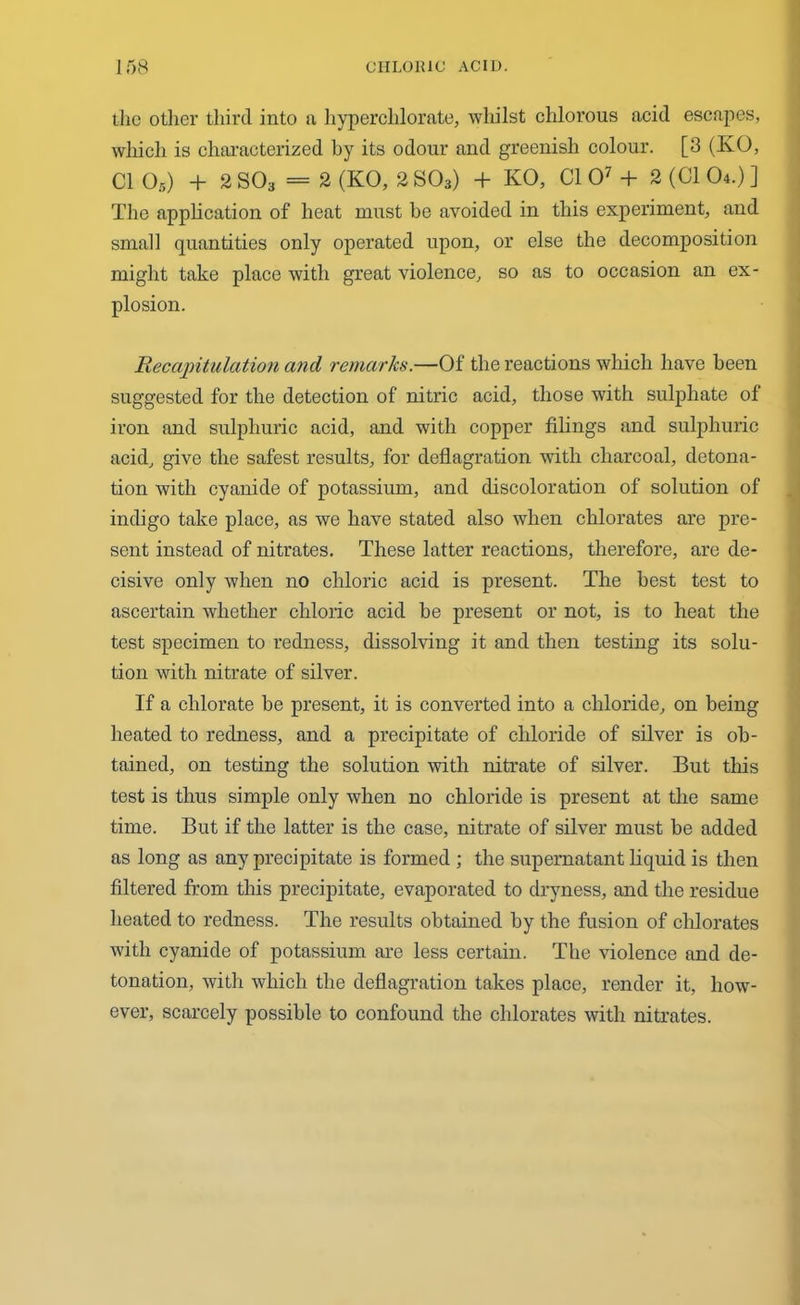 the oilier third into a hyperchlorate, whilst chlorous acid escapes, which is characterized by its odour and greenish colour. [3 (KO, Cl 05) + 2 S03 = 2 (KO, 2 S03) + KO, Cl O7 + 2 (Cl 04.) ] The application of heat must be avoided in this experiment, and small quantities only operated upon, or else the decomposition might take place with great violence, so as to occasion an ex- plosion. Recapitulation and remarks.—Of the reactions which have been suggested for the detection of nitric acid, those with sulphate of iron and sulphuric acid, and with copper filings and sulphuric acid, give the safest results, for deflagration with charcoal, detona- tion with cyanide of potassium, and discoloration of solution of indigo take place, as we have stated also when chlorates are pre- sent instead of nitrates. These latter reactions, therefore, are de- cisive only when no chloric acid is present. The best test to ascertain whether chloric acid be present or not, is to heat the test specimen to redness, dissolving it and then testing its solu- tion with nitrate of silver. If a chlorate be present, it is converted into a chloride, on being heated to redness, and a precipitate of chloride of silver is ob- tained, on testing the solution with nitrate of silver. But this test is thus simple only when no chloride is present at the same time. But if the latter is the case, nitrate of silver must be added as long as any precipitate is formed ; the supernatant liquid is then filtered from this precipitate, evaporated to dryness, and the residue heated to redness. The results obtained by the fusion of chlorates with cyanide of potassium are less certain. The violence and de- tonation, with which the deflagration takes place, render it, how- ever, scarcely possible to confound the chlorates with nitrates.