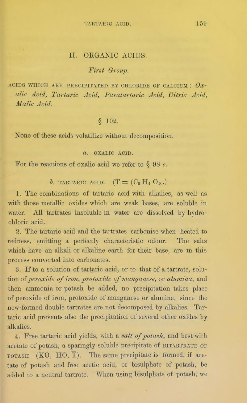 II. ORGANIC ACIDS. First Group. ACIDS WHICH ARE PRECIPITATED BY CHLORIDE OF CALCIUM : Ox- alic Acid, Tartaric Acid, Paratartaric Acid, Citric Acid, Malic Acid. § 102. None of these acids volatilize without decomposition. a. OXALIC ACID. For the reactions of oxalic acid we refer to § 98 c. b. TARTARIC ACID. (T = (C8 H4 Oi0.) 1. The combinations of tartaric acid with alkalies, as well as with those metallic oxides which are weak bases, are soluble in water. All tartrates insoluble in water are dissolved by hydro- chloric acid. 2. The tartaric acid and the tartrates carbonise when heated to redness, emitting a perfectly characteristic odour. The salts which have an alkali or alkaline earth for their base, are in this process converted into carbonates. 3. If to a solution of tartaric acid, or to that of a tartrate, solu- tion of peroxide of iron, protoxide of manganese, or alumina, and then ammonia or potash be added, no precipitation takes place of peroxide of iron, protoxide of manganese or alumina, since the new-formed double tartrates are not decomposed by alkalies. Tar- taric acid prevents also the precipitation of several other oxides by alkalies. 4. Free tartaric acid yields, with a salt of potash, and best with acetate of potash, a sparingly soluble precipitate of bitartrate of potash (KO, HO, T). The same precipitate is formed, if ace- tate of potash and free acetic acid, or bisulphate of potash, be added to a neutral tartrate. When using bisulphate of potash, we