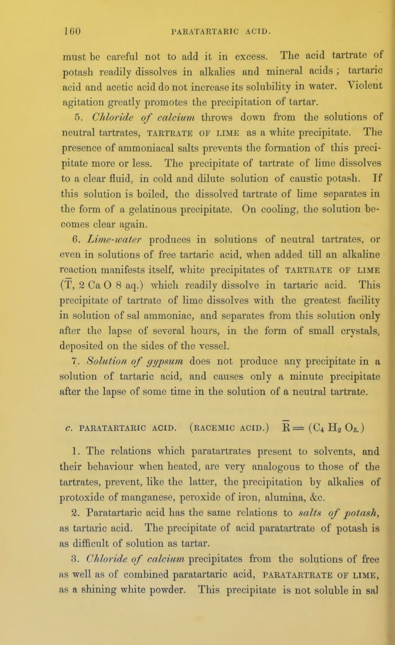 must be careful not to add it in excess. The acid tartrate of potash readily dissolves in alkalies and mineral acids ; tartaric acid and acetic acid do not increase its solubility in water. Violent agitation greatly promotes the precipitation of tartar. 5. Chloride of calcium throws down from the solutions of neutral tartrates, tartrate of lime as a white precipitate. The presence of ammoniacal salts prevents the formation of this preci- pitate more or less. The precipitate of tartrate of lime dissolves to a clear fluid, in cold and dilute solution of caustic potash. If this solution is boiled, the dissolved tartrate of lime separates in the form of a gelatinous precipitate. On cooling, the solution be- comes clear again. 6. Lime-water produces in solutions of neutral tartrates, or even in solutions of free tartaric acid, when added till an alkaline reaction manifests itself, white precipitates of tartrate of lime (T, 2 Ca 0 8 aq.) which readily dissolve in tartaric acid. This precipitate of tartrate of lime dissolves with the greatest facility in solution of sal ammoniac, and separates from this solution only after the lapse of several hours, in the form of small crystals, deposited on. the sides of the vessel. 7. Solution of gypsum does not produce any precipitate in a solution of tartaric acid, and causes only a minute precipitate after the lapse of some time in the solution of a neutral tartrate. C. PARATARTARIC ACID. (RACEMIC ACID.) R=(C4H2 05.) 1. The relations which paratartrates present to solvents, and their behaviour when heated, are very analogous to those of the tartrates, prevent, like the latter, the precipitation by alkalies of protoxide of manganese, pei'oxide of iron, alumina, &c. 2. Paratartaric acid has the same relations to salts of potash, as tartaric acid. The precipitate of acid paratartrate of potash is as difficult of solution as tartar. 3. Chloride of calcium precipitates from the solutions of free as well as of combined paratartaric acid, paratartrate of lime, as a shining white powder. This precipitate is not soluble in sal