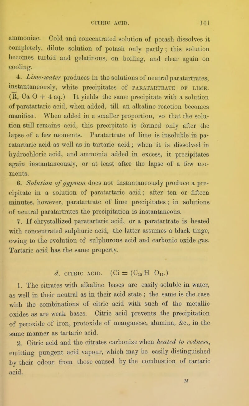 ammoniac. Cold nml concentrated solution of potash dissolves it completely, dilute solution of potash only partly ; this solution becomes turbid and gelatinous, on boiling, and clear again on cooling. 4. Lime-water produces in the solutions of neutral paratartrates, instantaneously, white precipitates of parataiitrate of lime. (R, Ca 0 + 4 aq.) It yields the same precipitate writh a solution of paratartaric acid, when added, till an alkaline reaction becomes manifest. When added in a smaller proportion, so that the solu- tion still remains acid, this precipitate is formed only after the lapse of a few moments. Paratartrate of lime is insoluble in pa- ratartaric acid as well as in tartaric acid; when it is dissolved in hydrochloric acid, and ammonia added in excess, it precipitates again instantaneously, or at least after the lapse of a few mo- ments. 6. Solution of gypsum does not instantaneously produce a pre- cipitate in a solution of paratartaric acid; after ten or fifteen minutes, however, paratartrate of lime precipitates; in solutions of neutral paratartrates the precipitation is instantaneous. 7. If chrystallized paratartaric acid, or a paratartrate is heated with concentrated sulphuric acid, the latter assumes a black tinge, owing to the evolution of sulphurous acid and carbonic oxide gas. Tartaric acid has the same property. d. CITRIC acid. (Cir:(Ci2H On.) 1. The citrates with alkaline bases are easily soluble in water, as well in their neutral as in their acid state ; the same is the case with the combinations of citric acid with such of the metallic oxides as are weak bases. Citric acid prevents the precipitation of peroxide of iron, protoxide of manganese, alumina, &c., in the same manner as tartaric acid. 2. Citric acid and the citrates carbonize when heated to redness, emitting pungent acid vapour, which may be easily distinguished by their odour from those caused by the combustion of tartaric acid. M