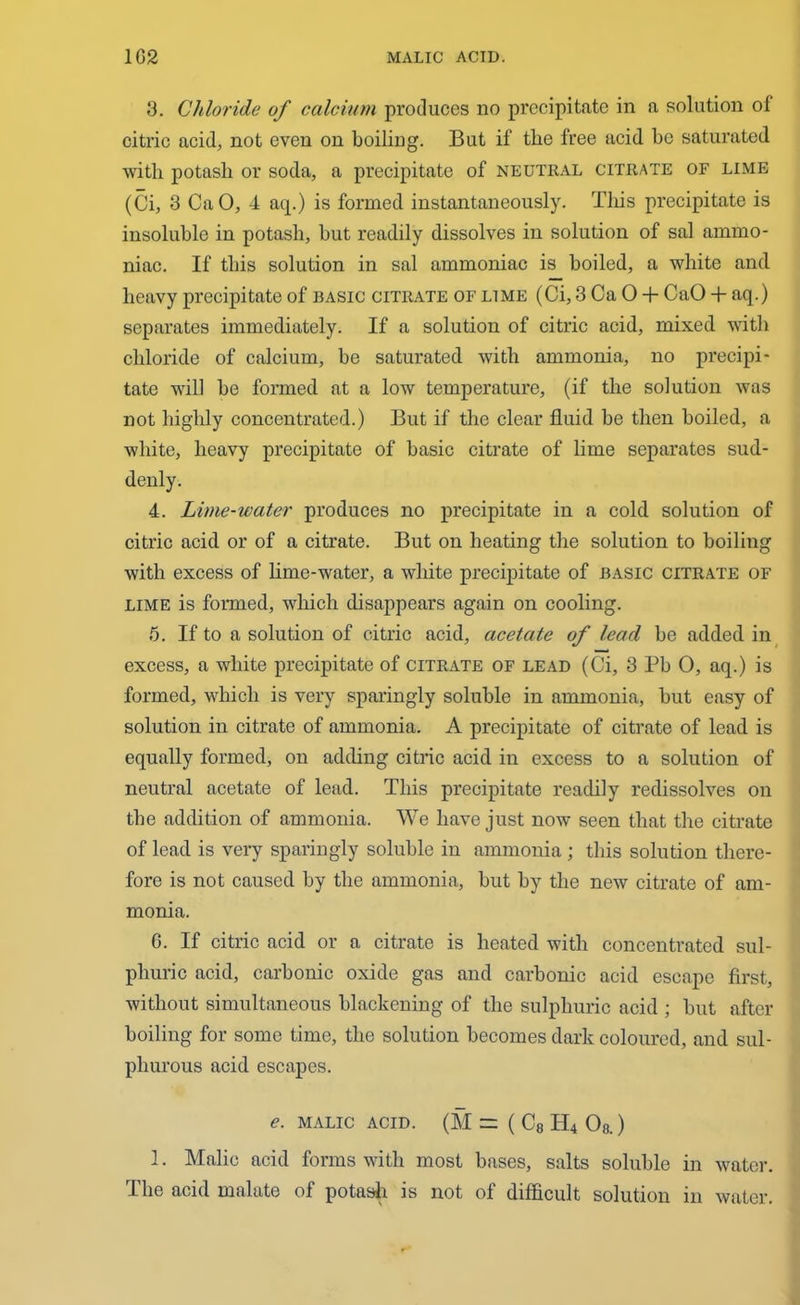 3. Chloride of calcium produces no precipitate in a solution of citric acid, not even on boiling. But if the free acid be saturated with potash or soda, a precipitate of neutral citrate of lime (Ci, 3 CaO, 4 aq.) is formed instantaneously. This precipitate is insoluble in potash, but readily dissolves in solution of sal ammo- niac. If this solution in sal ammoniac is boiled, a white and heavy precipitate of basic citrate of lime (Ci, 3 Ca 0 + CaO + aq.) separates immediately. If a solution of citric acid, mixed with chloride of calcium, be saturated with ammonia, no precipi- tate will be formed at a low temperature, (if the solution was not highly concentrated.) But if the clear fluid be then boiled, a white, heavy precipitate of basic citrate of lime separates sud- denly. 4. Lime-water produces no precipitate in a cold solution of citric acid or of a citrate. But on heating the solution to boiling with excess of lime-water, a white precipitate of basic citrate of lime is formed, which disappears again on cooling. 5. If to a solution of citric acid, acetate of lead be added in excess, a white precipitate of citrate of lead (Ci, 3 Pb 0, aq.) is formed, which is very sparingly soluble in ammonia, but easy of solution in citrate of ammonia. A precipitate of citrate of lead is equally formed, on adding citric acid in excess to a solution of neutral acetate of lead. This precipitate readily redissolves on the addition of ammonia. We have just now seen that the citrate of lead is very sparingly soluble in ammonia ; this solution there- fore is not caused by the ammonia, but by the new citrate of am- monia. 6. If citric acid or a citrate is heated with concentrated sul- phuric acid, carbonic oxide gas and carbonic acid escape first, without simultaneous blackening of the sulphuric acid ; but after boiling for some time, the solution becomes dark coloured, and sul- phurous acid escapes. e. MALIC ACID. (M = ( C8 H4 Ob.) 1. Malic acid forms with most bases, salts soluble in water. The acid malate of potash is not of difficult solution in water.