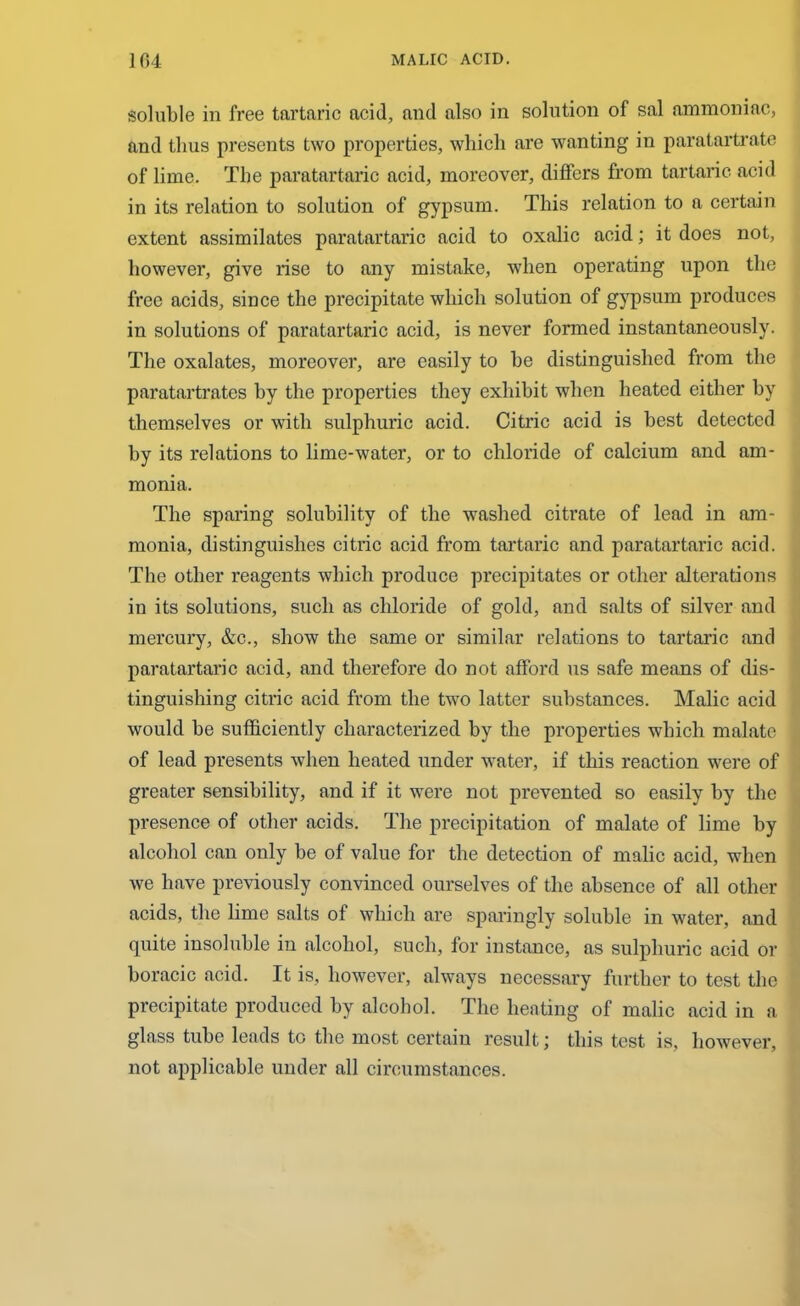 soluble in free tartaric acid, and also in solution of sal ammoniac, and thus presents two properties, which are wanting in paratartrate of lime. The paratartaric acid, moreover, differs from tartaric acid in its relation to solution of gypsum. This relation to a certain extent assimilates paratartaric acid to oxalic acid; it does not, however, give rise to any mistake, when operating upon the free acids, since the precipitate which solution of gypsum produces in solutions of paratartaric acid, is never formed instantaneously. The oxalates, moreover, are easily to be distinguished from the paratartrates by the properties they exhibit when heated either by themselves or with sulphuric acid. Citric acid is best detected by its relations to lime-water, or to chloride of calcium and am- monia. The sparing solubility of the washed citrate of lead in am- monia, distinguishes citric acid from tartaric and paratartaric acid. The other reagents which produce precipitates or other alterations in its solutions, such as chloride of gold, and salts of silver and mercury, &c., show the same or similar relations to tartaric and paratartaric acid, and therefore do not afford us safe means of dis- tinguishing citric acid from the two latter substances. Malic acid would be sufficiently characterized by the properties which malate of lead presents when heated under water, if this reaction were of greater sensibility, and if it were not prevented so easily by the presence of other acids. The precipitation of malate of lime by alcohol can only be of value for the detection of malic acid, when we have previously convinced ourselves of the absence of all other acids, the lime salts of which are sparingly soluble in water, and quite insoluble in alcohol, such, for instance, as sulphuric acid or boracic acid. It is, however, always necessary further to test the precipitate produced by alcohol. The heating of malic acid in a glass tube leads to tbe most certain result; this test is, however, not applicable under all circumstances.