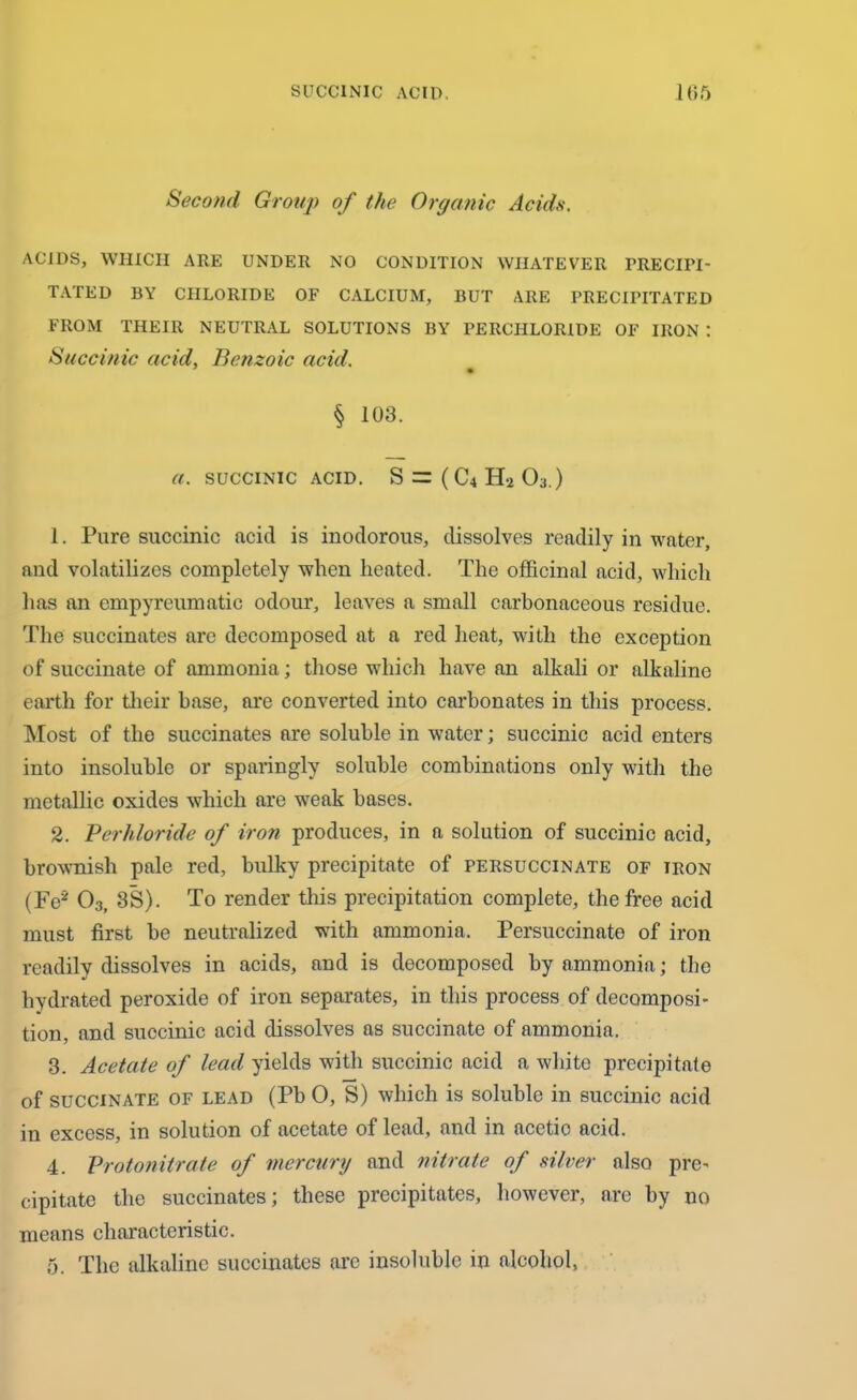 SUCCINIC ACID. 165 Second Group of the Organic Acids. ACIDS, WHICH ARE UNDER NO CONDITION WHATEVER PRECIPI- TATED BY CHLORIDE OF CALCIUM, BUT ARE PRECIPITATED FROM THEIR NEUTRAL SOLUTIONS BY PERCHLORIDE OF IRON : Succinic acid, Benzoic acid. * • § 103. a. SUCCINIC ACID. S =3 ( C4 H-2 03.) 1. Pure succinic acid is inodorous, dissolves readily in water, and volatilizes completely when heated. The officinal acid, which has an empyreumatic odour, leaves a small carbonaceous residue. The succinates are decomposed at a red heat, with the exception of succinate of ammonia; those which have an alkali or alkaline earth for their base, are converted into carbonates in this process. Most of the succinates are soluble in water; succinic acid enters into insoluble or sparingly soluble combinations only with the metallic oxides which are weak bases. 2. Perhloride of iron produces, in a solution of succinic acid, brownish pale red, bulky precipitate of persuccinate of iron (Fe* 03( 3S). To render this precipitation complete, the free acid must first be neutralized with ammonia, Persuccinate of iron readily dissolves in acids, and is decomposed by ammonia; the hydrated peroxide of iron separates, in this process of decomposi- tion, and succinic acid dissolves as succinate of ammonia. 3. Acetate of lead yields with succinic acid a white precipitate of SUCCINATE OF lead (Pb 0, S) which is soluble in succinic acid in excess, in solution of acetate of lead, and in acetic acid. 4. Protonitrate of mercury and nitrate of silver also pre- cipitate the succinates; these precipitates, however, are by no means characteristic.