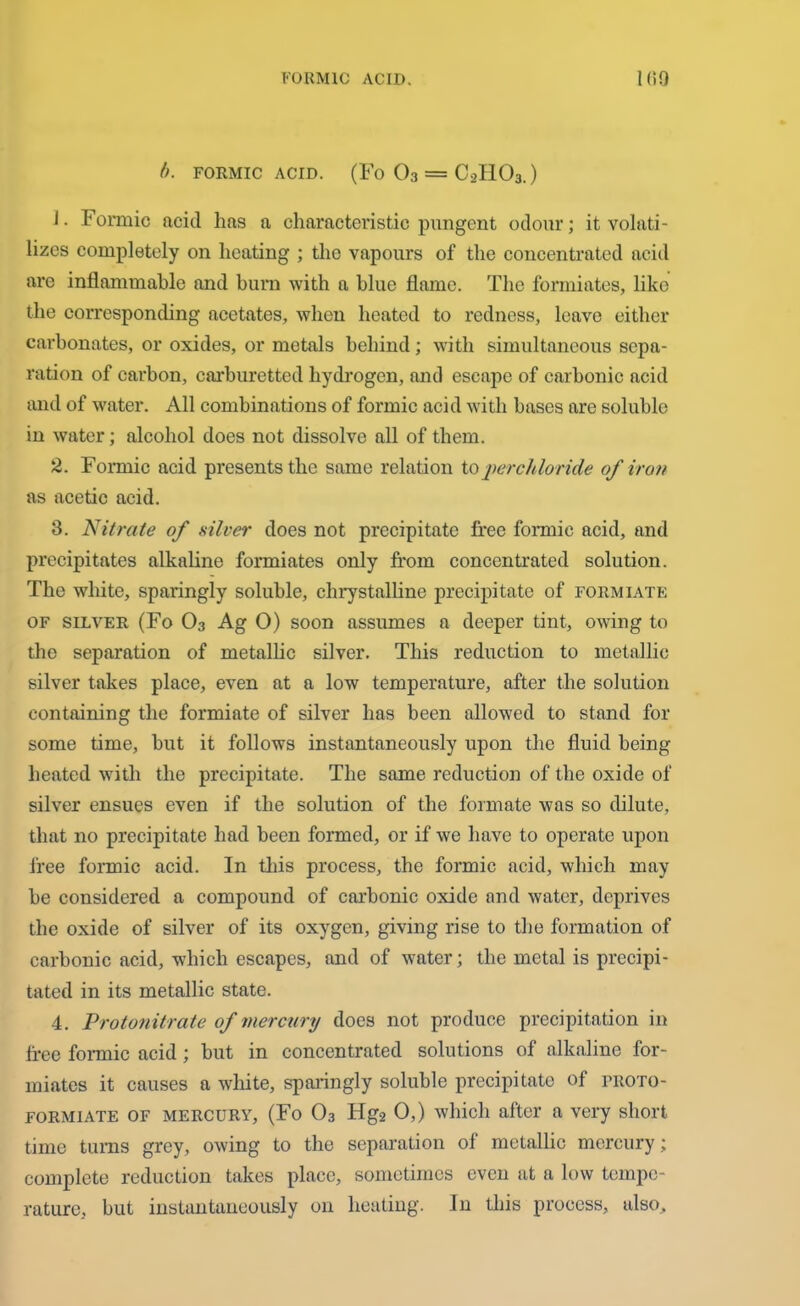 t). FORMIC ACID. (Fo 03 = C2H03.) J. Formic acid has a characteristic pungent odour; it volati- lizes completely on heating ; the vapours of the concentrated acid are inflammable and burn with a blue flame. The formiates, like the corresponding acetates, when heated to redness, leave either carbonates, or oxides, or metals behind; with simultaneous sepa- ration of carbon, carburetted hydrogen, and escape of carbonic acid and of water. All combinations of formic acid with bases are soluble in water; alcohol does not dissolve all of them. 2. Foimic acid presents the same relation to j>er chloride of iron as acetic acid. 3. Nitrate of silver does not precipitate free formic acid, and precipitates alkaline formiates only from concentrated solution. The white, sparingly soluble, chrystalline precipitate of fokmiate of silver (Fo 03 Ag O) soon assumes a deeper tint, owing to the separation of metallic silver. This reduction to metallic silver takes place, even at a low temperature, after the solution containing the formiate of silver has been allowed to stand for some time, hut it follows instantaneously upon the fluid being heated with the precipitate. The same reduction of the oxide of silver ensues even if the solution of the formate was so dilute, that no precipitate had been formed, or if we have to operate upon free formic acid. In this process, the formic acid, which may be considered a compound of carbonic oxide and water, deprives the oxide of silver of its oxygen, giving rise to the formation of carbonic acid, which escapes, and of water; the metal is precipi- tated in its metallic state. 4. jProtonitrate of mercury does not produce precipitation in free formic acid ; but in concentrated solutions of alkaline for- miates it causes a white, sparingly soluble precipitate of troto- formiate OF mercury, (Fo 03 Hg2 0,) which after a very short time turns grey, owing to the separation of metallic mercury; complete reduction takes place, sometimes even at a low tempe- rature, but instantaneously on heating. In this process, also.