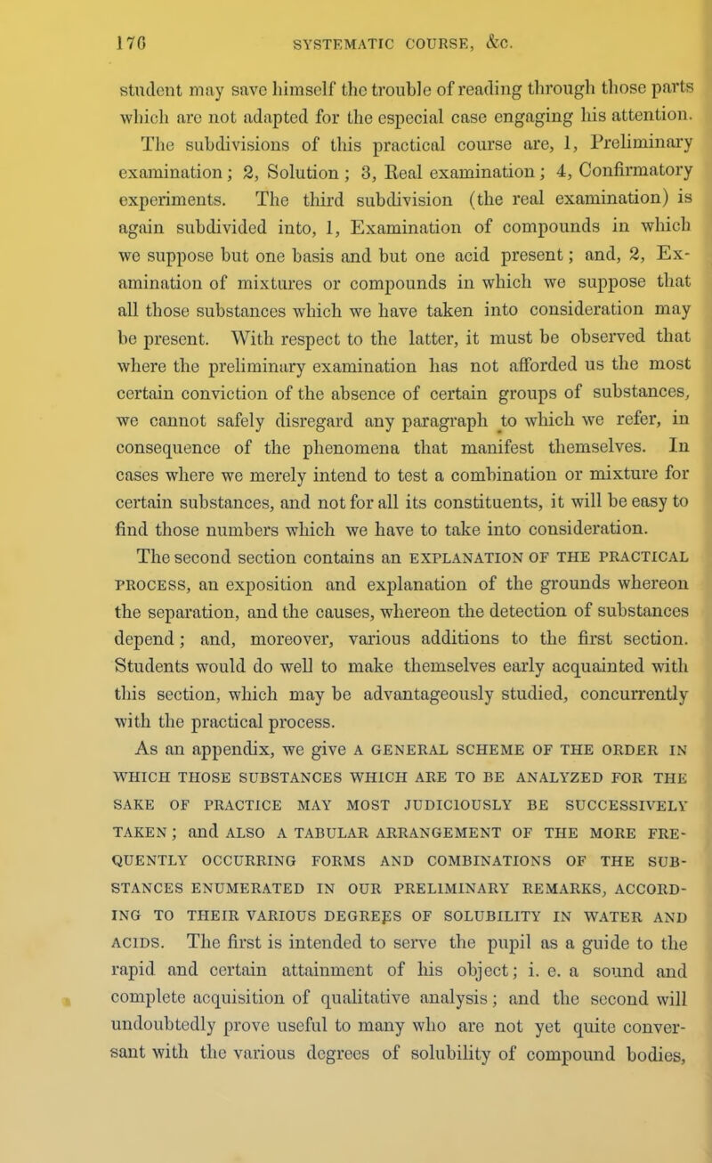 student may save himself the trouble of reading through those parts which arc not adapted for the especial case engaging his attention. The subdivisions of this practical course are, 1, Preliminary examination; 2, Solution ; 3, Real examination; 4, Confirmatory experiments. The third subdivision (the real examination) is again subdivided into, 1, Examination of compounds in which we suppose but one basis and but one acid present; and, 2, Ex- amination of mixtures or compounds in which we suppose that all those substances which we have taken into consideration may be present. With respect to the latter, it must be observed that where the preliminary examination lias not afforded us the most certain conviction of the absence of certain groups of substances, we cannot safely disregard any paragraph to which we refer, in consequence of the phenomena that manifest themselves. In cases where we merely intend to test a combination or mixture for certain substances, and not for all its constituents, it will be easy to find those numbers which we have to take into consideration. The second section contains an explanation of the practical process, an exposition and explanation of the grounds whereon the separation, and the causes, whereon the detection of substances depend; and, moreover, various additions to the first section. Students would do well to make themselves early acquainted with this section, which may be advantageously studied, concurrently with the practical process. As an appendix, we give a general scheme of the order in WHICH THOSE SUBSTANCES WHICH ARE TO BE ANALYZED FOR THE SAKE OF PRACTICE MAY MOST JUDICIOUSLY BE SUCCESSIVELY TAKEN ; and ALSO a TABULAR ARRANGEMENT OF THE MORE FRE- QUENTLY OCCURRING FORMS AND COMBINATIONS OF THE SUB- STANCES ENUMERATED IN OUR PRELIMINARY REMARKS, ACCORD- ING TO THEIR VARIOUS DEGREES OF SOLUBILITY IN WATER AND acids. The first is intended to serve the pupil as a guide to the rapid and certain attainment of his object; i. e. a sound and complete acquisition of qualitative analysis; and the second will undoubtedly prove useful to many who are not yet quite conver- sant with the various degrees of solubility of compound bodies,