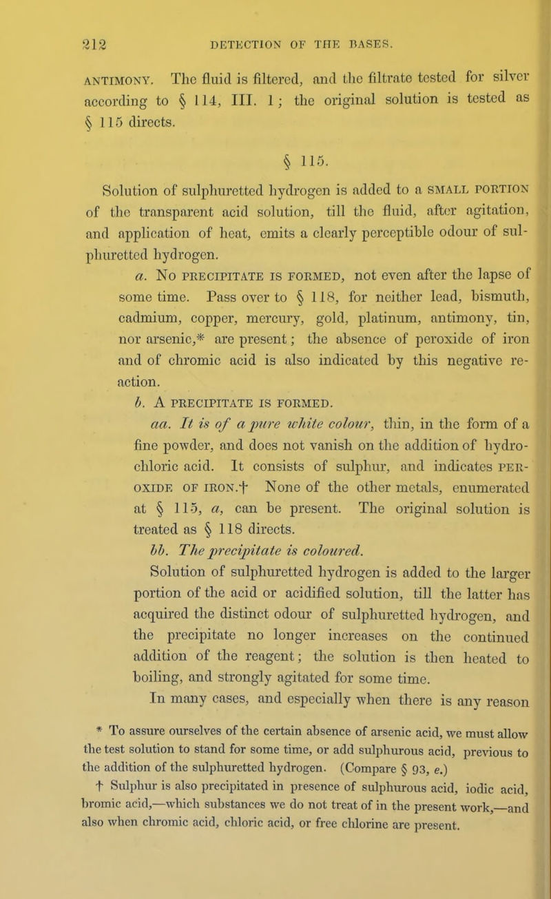 antimony. The fluid is filtered, and the filtrate tested for silver according to § 114, III. 1 ; the original solution is tested as §115 directs. § 115. Solution of sulphuretted hydrogen is added to a small portion of the transparent acid solution, till the fluid, after agitation, and application of heat, emits a clearly perceptible odour of sul- phuretted hydrogen. a. No precipitate is formed, not even after the lapse of sometime. Pass over to § 118, for neither lead, bismuth, cadmium, copper, mercury, gold, platinum, antimony, tin, nor arsenic,* are present; the absence of peroxide of iron and of chromic acid is also indicated by this negative re- action. b. A precipitate is formed. act. It is of a pure white colour, thin, in the form of a fine powder, and does not vanish on the addition of hydro- chloric acid. It consists of sulphur, and indicates per- oxide of IRON.+ None of the other metals, enumerated at § 115, a, can be present. The original solution is treated as § 118 directs. lb. The precipitate is coloured. Solution of sulphuretted hydrogen is added to the larger portion of the acid or acidified solution, till the latter has acquired the distinct odour of sulphuretted hydrogen, and the precipitate no longer increases on the continued addition of the reagent; the solution is then heated to boiling, and strongly agitated for some time. In many cases, and especially when there is any reason * To assure ourselves of the certain absence of arsenic acid, we must allow the test solution to stand for some time, or add sulphurous acid, previous to the addition of the sulphuretted hydrogen. (Compare § 93, e.) t Sulphur is also precipitated in presence of sulphurous acid, iodic acid, bromic acid,—which substances we do not treat of in the present work, and also when chromic acid, chloric acid, or free chlorine are present.