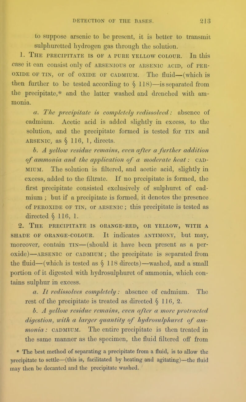 to suppose arsenic to be present, it is better to transmit sulphuretted hydrogen gas through the solution. 1. The PRECIPITATE IS OF A PURE YELLOW COLOUR. In this case it can consist only of arsenious or arsenic acid, of per- oxide of tin, or of oxide of cadmium. The fluid—(which is then further to be tested according to § 118)—is separated from the precipitate,* and the latter washed and drenched with am- monia. a. The precipitate is completely redissolved: absence of cadmium. Acetic acid is added slightly in excess, to the solution, and the precipitate formed is tested for tin and arsenic, as § 110, 1, directs. h. A yellow residue remains, even after a further addition of ammonia and the application of a moderate heat: cad- mium. The solution is filtered, and acetic acid, slightly in excess, added to the filtrate. If no precipitate is formed, the first precipitate consisted exclusively of sulphuret of cad- mium ; but if a precipitate is formed, it denotes the presence of peroxide of tin, or arsenic ; this precipitate is tested as directed § 110, 1. 2. The precipitate is orange-red, or yellow, with a shade of orange-colour. It indicates antimony, but may, moreover, contain tin—(should it have been present as a per- oxide)—arsenic or cadmium ; the precipitate is separated from the fluid—(which is tested as § 118 directs)—washed, and a small portion of it digested with hydrosulphuret of ammonia, which con- tains sulphur in excess. a. It redissolves completely: absence of cadmium. The rest of the precipitate is treated as directed § 11G, 2. h. A yellow residue remains, even after a more protracted digestion, with a larger quantity of hydrosulphuret of am- monia : cadmium. The entire precipitate is then treated in the same manner as the specimen, the fluid filtered off from * The best method of separating a precipitate from a fluid, is to allow the precipitate to settle—(this is, facilitated by heating and agitating)—the fluid may then be decanted and the precipitate washed.
