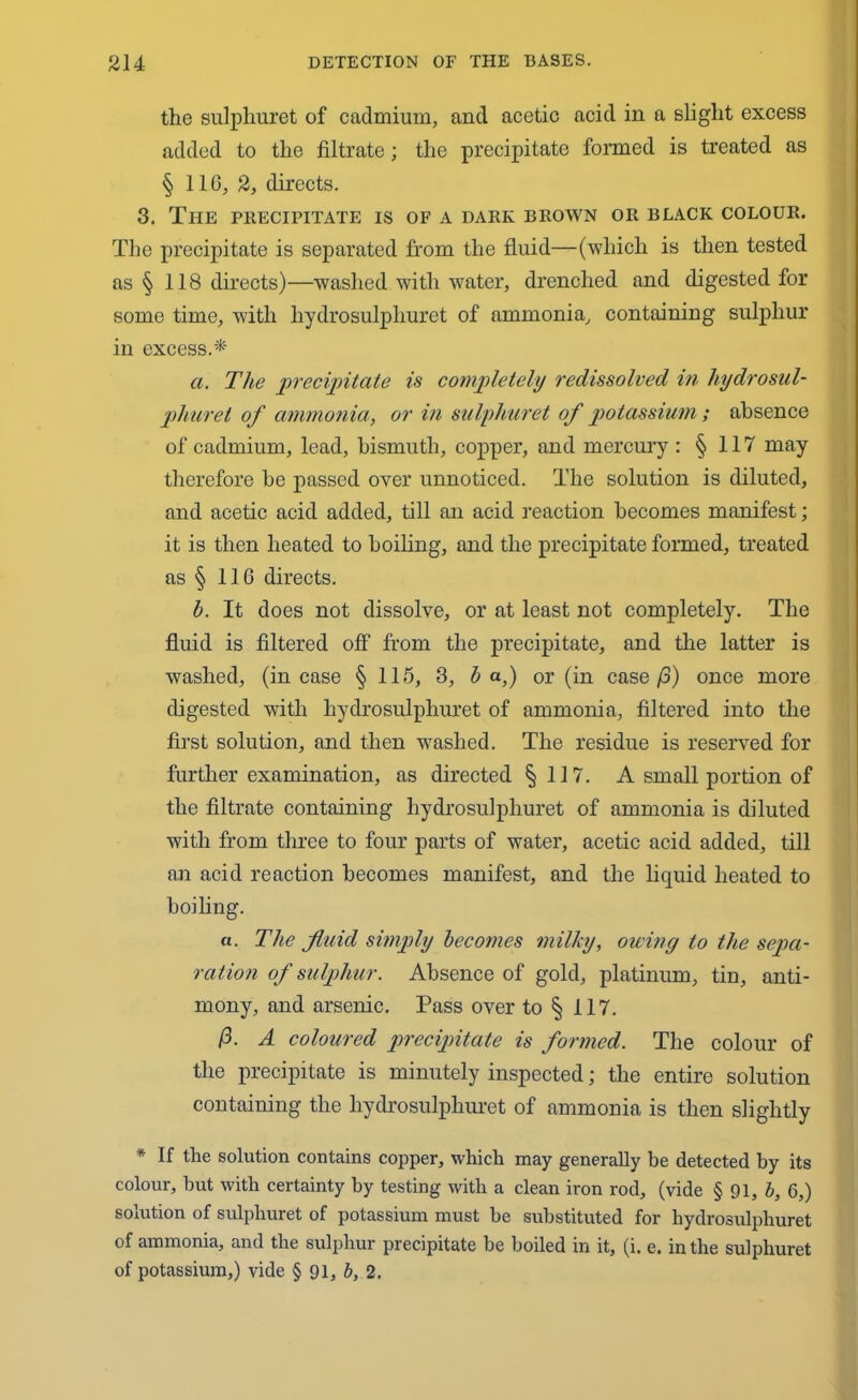the sulphuret of cadmium, and acetic acid in a slight excess added to the filtrate; the precipitate formed is treated as § 116, 2, directs. 3. The precipitate is of a dark brown or black colour. The precipitate is separated from the fluid—(which is then tested as § 118 directs)—washed with water, drenched and digested for some time, with hydrosulpliuret of ammonia, containing sulphur in excess.* a. The precipitate is completely redissolved in hydrosul- phuret of ammonia, or in sulphuret of potassium; absence of cadmium, lead, bismuth, copper, and mercury : § 117 may therefore be passed over unnoticed. The solution is diluted, and acetic acid added, till an acid reaction becomes manifest; it is then heated to boiling, and the precipitate formed, treated as § 116 directs. b. It does not dissolve, or at least not completely. The fluid is filtered off from the precipitate, and the latter is washed, (incase § 115, 3, b a,) or (in case/3) once more digested with hydrosulpliuret of ammonia, filtered into the first solution, and then washed. The residue is reserved for further examination, as directed §117. A small portion of the filtrate containing hydrosulpliuret of ammonia is diluted with from three to four parts of water, acetic acid added, till an acid reaction becomes manifest, and the liquid heated to boiling. a. The fluid simply becomes milky, owing to the sepa- ration of sulphur. Absence of gold, platinum, tin, anti- mony, and arsenic. Pass over to § 117. /3. A coloured precipitate is formed. The colour of the precipitate is minutely inspected; the entire solution containing the hydrosulpliuret of ammonia is then slightly * If the solution contains copper, which may generally be detected by its colour, but with certainty by testing with a clean iron rod, (vide § 91, b, 6,) solution of sulphuret of potassium must be substituted for hydrosulpliuret of ammonia, and the sulphur precipitate be boiled in it, (i. e. in the sulphuret of potassium,) vide § 91, b, 2.