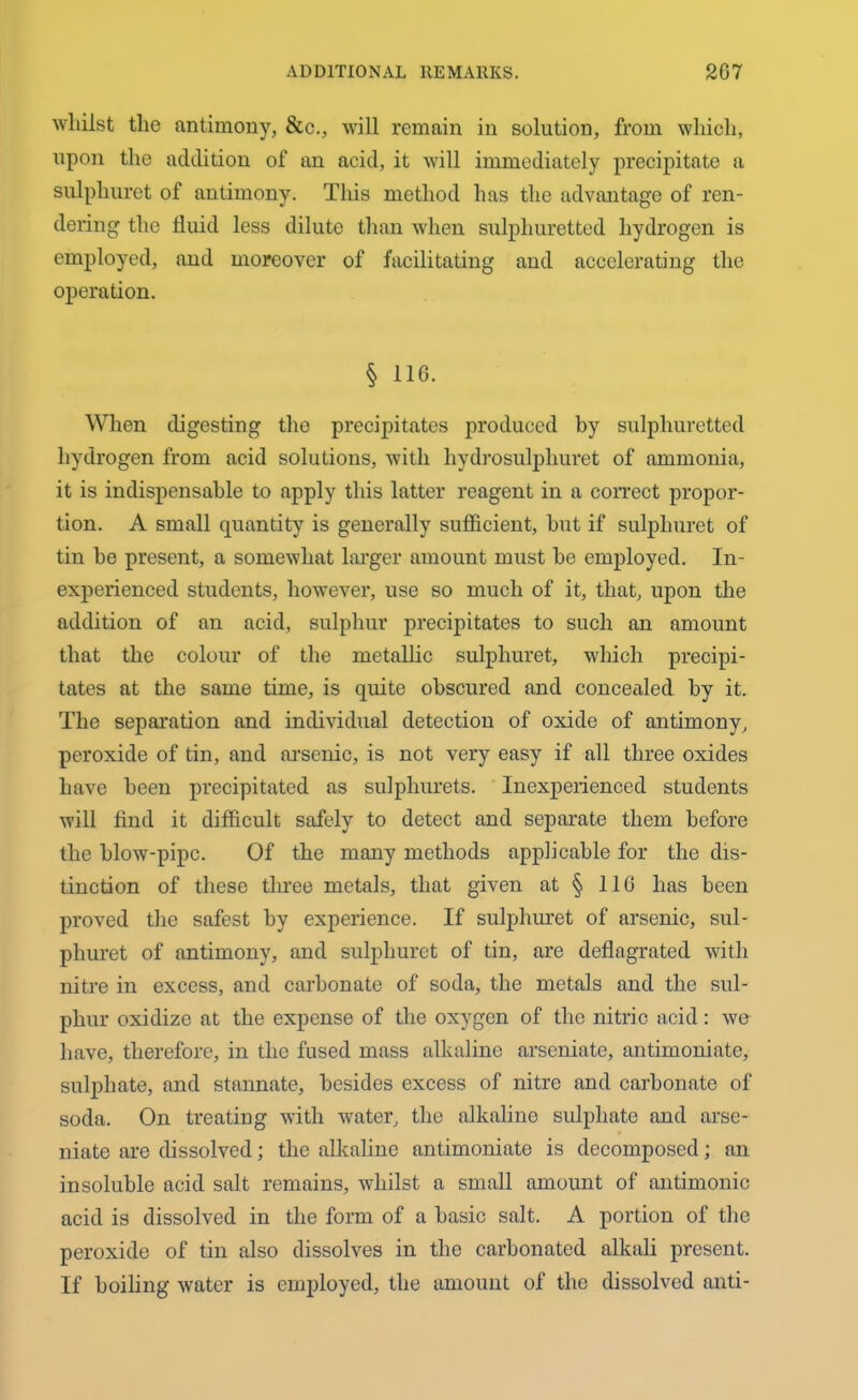 whilst tlie antimony, &c., will remain in solution, from which, upon the addition of an acid, it will immediately precipitate a sulpliurct of antimony. This method has the advantage of ren- dering the fluid less dilute than when sulphuretted hydrogen is employed, aud moreover of facilitating and accelerating the operation. § 116. When digesting the precipitates produced by sulphuretted hydrogen from acid solutions, with hydrosulpliuret of ammonia, it is indispensable to apply this latter reagent in a correct propor- tion. A small quantity is generally sufficient, but if sulphuret of tin be present, a somewhat larger amount must be employed. In- experienced students, however, use so much of it, that, upon the addition of an acid, sulphur precipitates to such an amount that the colour of the metallic sulphuret, which precipi- tates at the same time, is quite obscured and concealed by it. The separation and individual detection of oxide of antimony, peroxide of tin, and arsenic, is not very easy if all three oxides have been precipitated as sulphurets. Inexperienced students will find it difficult safely to detect and separate them before the blow-pipe. Of the many methods applicable for the dis- tinction of these three metals, that given at § 116 has been proved the safest by experience. If sulphuret of arsenic, sul- phuret of antimony, and sulphuret of tin, are deflagrated with nitre in excess, and carbonate of soda, the metals and the sul- phur oxidize at the expense of the oxygen of the nitric acid: wo have, therefore, in the fused mass alkaline arseniate, antimoniate, sulphate, and stannate, besides excess of nitre and carbonate of soda. On treating with water, the alkaline sulphate and arse- niate are dissolved; the alkaline antimoniate is decomposed; an insoluble acid salt remains, whilst a small amount of antimonic acid is dissolved in the form of a basic salt. A portion of the peroxide of tin also dissolves in the carbonated alkali present. If boiling water is employed, the amount of the dissolved anti-