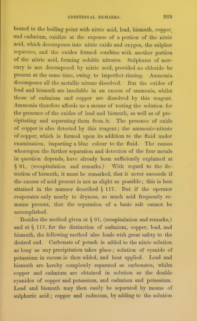 heated to the boiling point with nitric acid, lend, bismuth, copper^ and cadmium, oxidize at the expense of a portion of the nitric acid, which decomposes into nitric oxide and oxygen, the sulphur separates, and the oxides formed combine with another portion of the nitric acid, forming soluble nitrates. Sulphuret of mer- cury is not decomposed by nitric acid, provided no chloride be present at the same time, owing to imperfect rinsing. Ammonia decomposes all the metallic nitrate dissolved. But the oxides of lead and bismuth are insoluble in an excess of ammonia, whilst those of cadmium and copper aro dissolved by this reagent. Ammonia therefore affords us a means of testing the solution for the presence of the oxides of lead and bismuth, as well as of pre- cipitating and separating them from it. The presence of oxide of copper is also detected by this reagent; the ammonio-nitrate of copper, which is formed upon its addition to the fluid under examination, imparting a blue colour to the fluid. The causes whereupon the further separation and detection of the four metals in question depends, have already been sufficiently explained at §91, (recapitulation and remarks.) With regard to the de- tection of bismuth, it must be remarked, that it never succeeds if the excess of acid present is not as slight as possible; this is best attained in the manner described § 117. But if the operator evaporates only nearly to dryness, so much acid frequently re- mains present, that the separation of a basic salt cannot be accomplished. Besides the method given at § 91, (recapitulation and remarks,) and at § 117, for the distinction of cadmium, copper, lead, and bismuth, the following method also leads with great safety to the desired end. Carbonate of potash is added to the nitric solution as long as any precipitation takes place; solution of cyanide of potassium in excess is then added, and heat applied. Lead and bismuth are hereby completely separated as carbonates, whilst copper and cadmium are obtained in solution as the double cyanides of copper and potassium, and cadmium and potassium. Lead and bismuth may then easily be separated by means of sulphuric acid; copper and cadmium, by adding to the solution