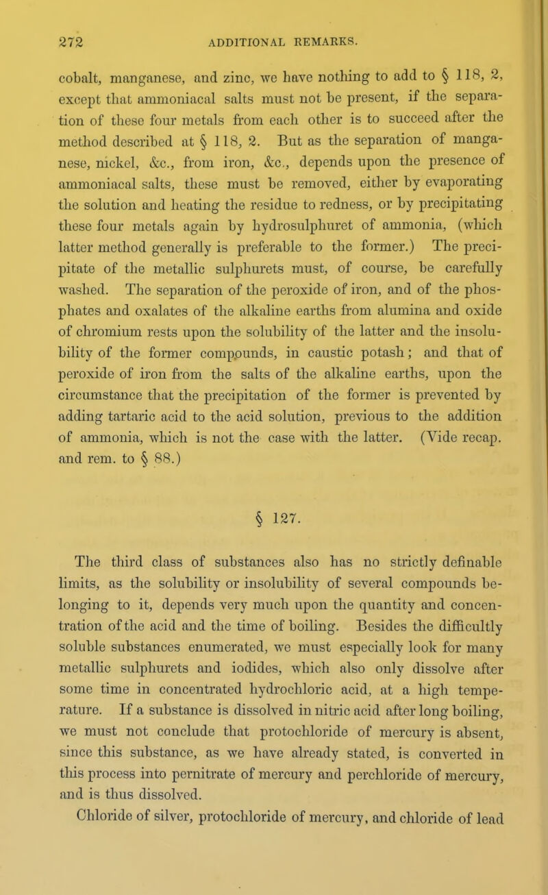 cobalt, manganese, and zinc, we have nothing to add to § 118, 2, except that ammoniacal salts must not he present, if the separa- tion of these four metals from each other is to succeed after the method described at § 118, 2. But as the separation of manga- nese, nickel, &c., from iron, &c., depends upon the presence of ammoniacal salts, these must he removed, either by evaporating the solution and heating the residue to redness, or by precipitating these four metals again by liydrosulphuret of ammonia, (which latter method generally is preferable to the former.) The preci- pitate of the metallic sulplxurets must, of course, be carefully washed. The separation of the peroxide of iron, and of the phos- phates and oxalates of the alkaline earths from alumina and oxide of chromium rests upon the solubility of the latter and the insolu- bility of the former compounds, in caustic potash; and that of peroxide of iron from the salts of the alkaline earths, upon the circumstance that the precipitation of the former is prevented by adding tartaric acid to the acid solution, previous to the addition of ammonia, which is not the case with the latter. (Vide recap, and rem. to § 88.) § 127. The third class of substances also has no strictly definable limits, as the solubility or insolubility of several compounds be- longing to it, depends very much upon the quantity and concen- tration of the acid and the time of boiling. Besides the difficultly soluble substances enumerated, we must especially look for many metallic sulphurets and iodides, which also only dissolve after some time in concentrated hydrochloric acid, at a high tempe- rature. If a substance is dissolved in nitric acid after long boiling, we must not conclude that protochloride of mercury is absent, siuce this substance, as we have already stated, is converted in this process into pernitrate of mercury and perchloride of mercury, and is thus dissolved. Chloride of silver, protocliloride of mercury, and chloride of lead