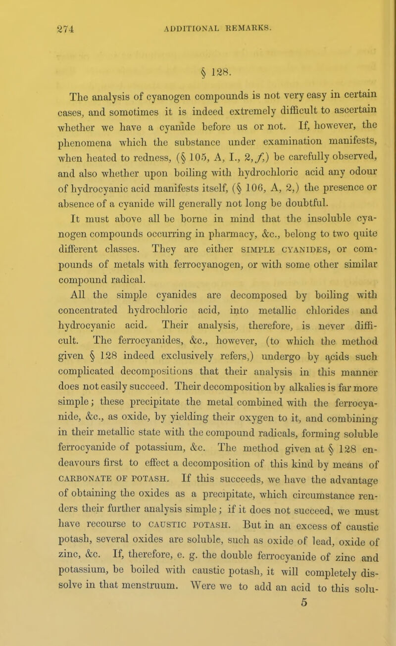 § 128. The analysis of cyanogen compounds is not very easy in certain cases, and sometimes it is indeed extremely difficult to ascertain whether we have a cyanide before us or not. If, however, the phenomena which the substance under examination manifests, when heated to redness, (§ 105, A, I., 2,f,) be carefully observed, and also whether upon boiling with hydrochloric acid any odour of hydrocyanic acid manifests itself, (§ 106, A, 2,) the presence or absence of a cyanide will generally not long be doubtful. It must above all be borne in mind that the insoluble cya- nogen compounds occurring in pharmacy, &c., belong to two quite different classes. They are either simple cyanides, or com- pounds of metals with ferrocyanogen, or with some other similar compound radical. All the simple cyanides are decomposed by boiling with concentrated hydrochloric acid, into metallic chlorides and hydrocyanic acid. Their analysis, therefore, is never diffi- cult. The ferrocyanides, &c., however, (to which the method given § 128 indeed exclusively refers,) undergo by acids such complicated decompositions that their analysis in this manner does not easily succeed. Their decomposition by alkalies is far more simple) these precipitate the metal combined with the ferrocya- nide, &c., as oxide, by yielding their oxygen to it, and combining in their metallic state with the compound radicals, forming soluble ferrocyanide of potassium, &c. The method given at § 128 en- deavours first to effect a decomposition of this kind by means of carbonate of potash. If this succeeds, we have the advantage of obtaining the oxides as a precipitate, which circumstance ren- ders their further analysis simple; if it does not succeed, we must have recourse to caustic potash. But in an excess of caustic potash, several oxides are soluble, such as oxide of lead, oxide of zinc, &c. If, therefore, e. g. the double ferrocyanide of zinc and potassium, be boiled with caustic potash, it will completely dis- solve in that menstruum. Were we to add an acid to this solu- 5