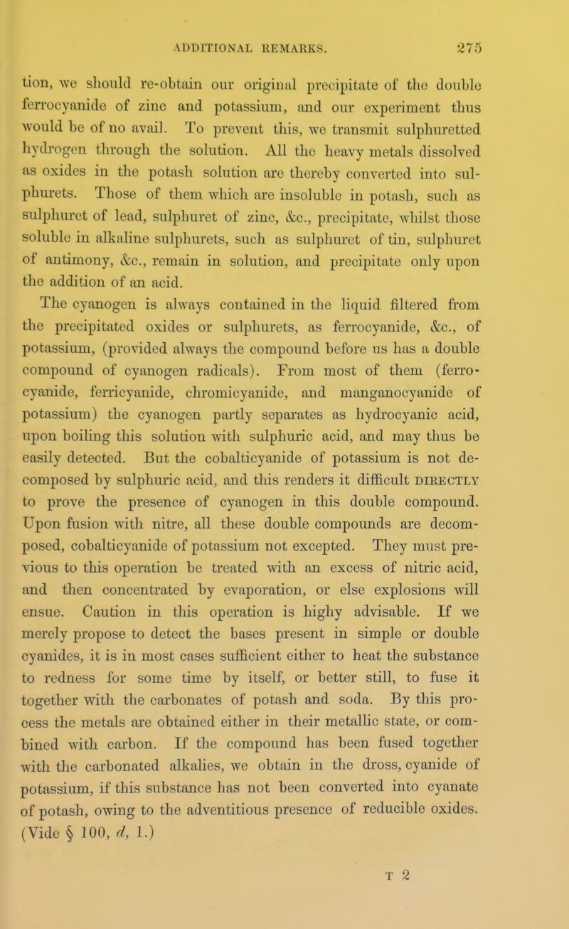tion, we should re-obtain our original precipitate of the double ferrocyanide of zinc and potassium, and our experiment thus would be of no avail. To prevent this, we transmit sulphuretted hydrogen through the solution. All the heavy metals dissolved as oxides in the potash solution are thereby converted into sul- phurets. Those of them which are insoluble in potash, such as sulphuret of lead, sulphuret of zinc, &c., precipitate, whilst those soluble in alkaline sulphurets, such as sulphuret of tin, sulphuret of antimony, &c., remain in solution, and precipitate only upon the addition of an acid. The cyanogen is always contained in the liquid filtered from the precipitated oxides or sulphurets, as ferrocyanide, &c., of potassium, (provided always the compound before us has a double compound of cyanogen radicals). From most of them (ferro- cyanide, ferricyanide, chromicyanide, and manganocyanide of potassium) the cyanogen partly separates as hydrocyanic acid, upon boiling this solution with sulphuric acid, and may thus be easily detected. But the cobalticyanide of potassium is not de- composed by sulphuric acid, and this renders it difficult directly to prove the presence of cyanogen in this double compound. Upon fusion with nitre, all these double compounds are decom- posed, cobalticyanide of potassium not excepted. They must pre- vious to this operation be treated with an excess of nitric acid, and then concentrated by evaporation, or else explosions will ensue. Caution in this operation is higliy advisable. If we merely propose to detect the bases present in simple or double cyanides, it is in most cases sufficient either to heat the substance to redness for some time by itself, or better still, to fuse it together with the carbonates of potash and soda. By this pro- cess the metals are obtained either in their metallic state, or com- bined with carbon. If the compound has been fused together with the carbonated alkalies, we obtain in the dross, cyanide of potassium, if this substance has not been converted into cyanatc of potash, owing to the adventitious presence of reducible oxides. (Vide § 100, d, 1.)