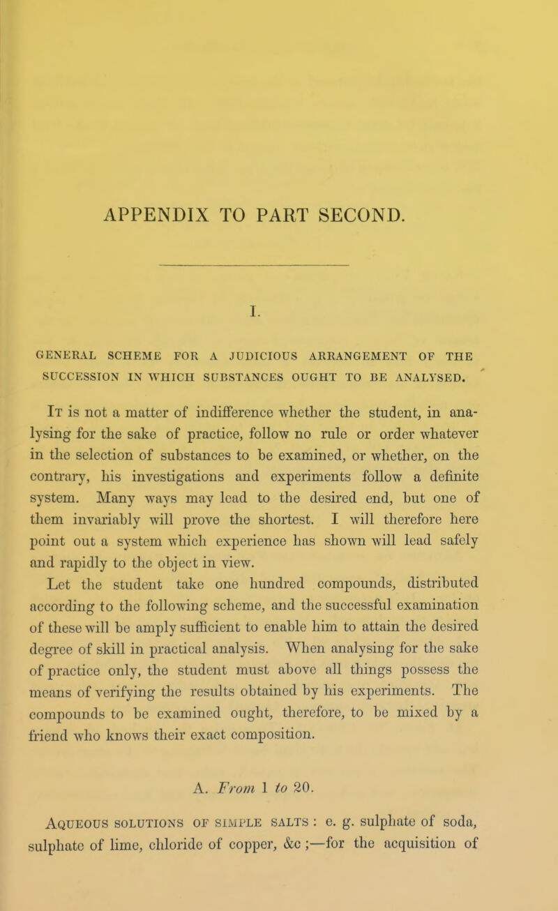 APPENDIX TO PART SECOND. I. GENERAL SCHEME FOR A JUDICIOUS ARRANGEMENT OF THE SUCCESSION IN WHICH SUBSTANCES OUGHT TO BE ANALYSED. It is not a matter of indifference whether the student, in ana- lysing for the sake of practice, follow no rule or order whatever in the selection of substances to be examined, or whether, on the contrary, his investigations and experiments follow a definite system. Many ways may lead to the desired end, hut one of them invariably will prove the shortest. I will therefore here point out a system which experience has shown will lead safely and rapidly to the object in view. Let the student take one hundred compounds, distributed according to the following scheme, and the successful examination of these will be amply sufficient to enable him to attain the desired degree of skill in practical analysis. When analysing for the sake of practice only, the student must above all things possess the means of verifying the results obtained by his experiments. The compounds to he examined ought, therefore, to be mixed by a friend who knows their exact composition. A. From 1 to 20. Aqueous solutions of simple salts : e. g. sulphate of soda, sulphate of lime, chloride of copper, &cfor the acquisition of