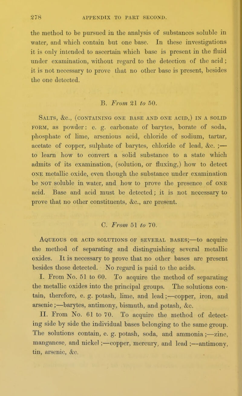 the method to he pursued iu the analysis of substances soluble in water, and which contain but one base. In these investigations it is only intended to ascertain which base is present in the fluid under examination, without regard to the detection of the acid; it is not necessary to prove that no other base is present, besides the one detected. B. From 21 to 50. Salts, &c., (containing one base and one acid,) in a solid form, as powder: e. g. carbonate of barytes, borate of soda, phosphate of lime, arsenious acid, chloride of sodium, tartar, acetate of copper, sulphate of barytes, chloride of lead, &c. ;— to learn how to convert a solid substance to a state which admits of its examination, (solution, or fluxing,) how to detect one metallic oxide, even though the substance under examination be not soluble in water, and how to prove the presence of one acid. Base and acid must be detected; it is not necessary to prove that no other constituents, &c., are present. C. From 51 to 70. Aqueous or acid solutions of several bases;—to acquire the method of separating and distinguishing several metallic oxides. It is necessary to prove that no other bases are present besides those detected. No regard is paid to the acids. I. From No. 51 to GO. To acquire the method of separating the metallic oxides into the principal groups. The solutions con- tain, therefore, e. g. potash, lime, and lead;—copper, iron, and arsenic;—barytes, antimony, bismuth, and potash, &c. II. From No. 61 to 70. To acquire the method of detect- ing side by side the individual bases belonging to the same group. The solutions contain, e. g. potash, soda, and ammonia;—zinc, manganese, and nickel:—copper, mercury, and lead ;—antimony, tin, arsenic, &c.