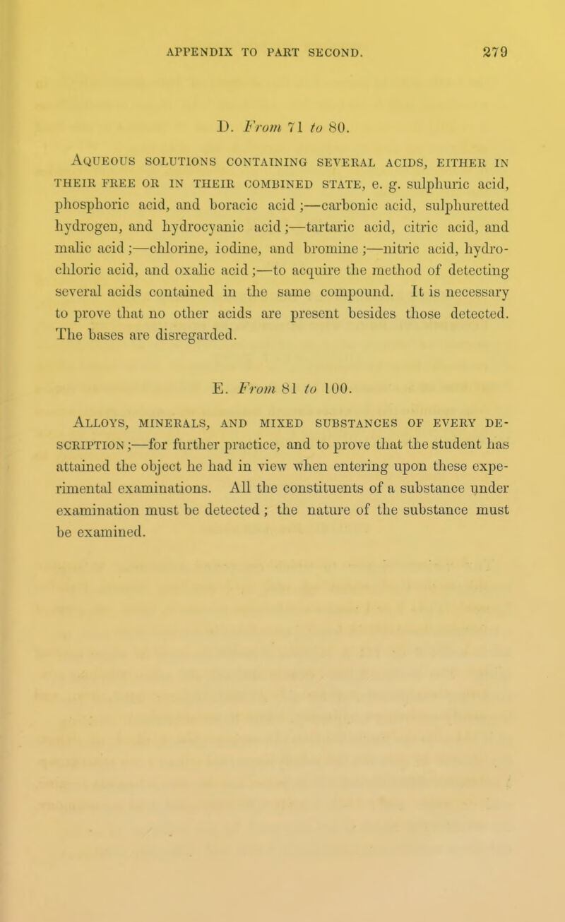 1). From 71 to 80. Aqueous solutions containing several acids, either in THEIR FREE OR IN THEIR COMBINED STATE, e. g. Sulphuric acid, phosphoric acid, and boracic acid ;—carbonic acid, sulphuretted hydrogen, and hydrocyanic acid;—tartaric acid, citric acid, and malic acid ;—chlorine, iodine, and bromine ;—nitric acid, hydro- chloric acid, and oxalic acid;—to acquire the method of detecting several acids contained in the same compound. It is necessary to prove that no other acids are present besides those detected. The bases are disregarded. E. From 81 to 100. Alloys, minerals, and mixed substances of every de- scription ;—for further practice, and to prove that the student has attained the object he had in view when entering upon these expe- rimental examinations. All the constituents of a substance under examination must he detected ; the nature of the substance must he examined.