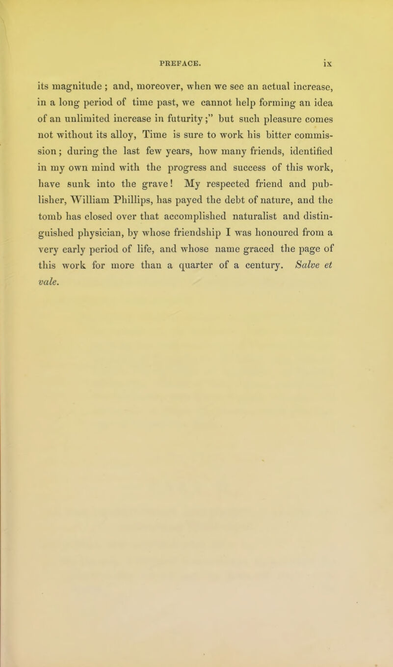 its magnitude ; and, moreover, when we see an actual increase, in a long period of time past, we cannot help forming an idea of an unlimited increase in futuritybut such pleasure comes not without its alloy. Time is sure to work his bitter commis- sion ; during the last few years, how many friends, identified in my own mind with the progress and success of this work, have sunk into the grave! My respected friend and pub- lisher, William Phillips, has payed the debt of nature, and the tomb has closed over that accomplished naturalist and distin- guished physician, by whose friendship I was honoured from a very early period of life, and whose name graced the page of this work for more than a quarter of a century. Salve et vale.