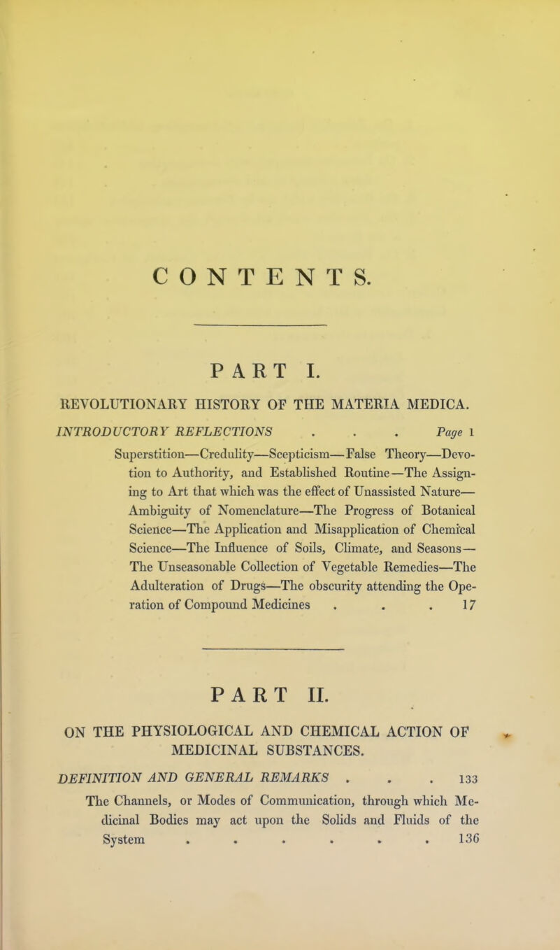 CONTENTS. PART I. REVOLUTIONARY HISTORY OF THE MATERIA MEDICA. INTRODUCTORY REFLECTIONS . . . Page 1 Superstition—Credulity—Scepticism— False Theory—Devo- tion to Authority, and Established Routine—The Assign- ing to Art that which was the effect of Unassisted Nature— Ambiguity of Nomenclature—The Progress of Botanical Science—The Application and Misapplication of Chemical Science—The Influence of Soils, Climate, and Seasons— The Unseasonable Collection of Vegetable Remedies—The Adulteration of Drugs—The obscurity attending the Ope- ration of Compound Medicines . . .17 PART II. ON THE PHYSIOLOGICAL AND CHEMICAL ACTION OF MEDICINAL SUBSTANCES. DEFINITION AND GENERAL REMARKS . . .133 The Channels, or Modes of Commimication, through which Me- dicinal Bodies may act upon the Solids and Fluids of the System . . . . . .136