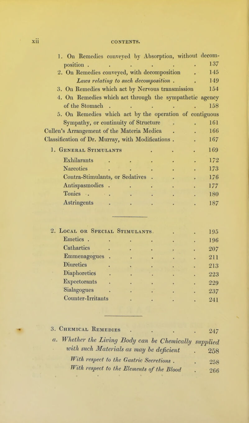 1. On Remedies conveyed by Absorption, witliout decom- position . . . . . .137 2. On Remedies conveyed, with decomposition . 145 Laws relating to such decomposition . . 149 3. On Remedies which act by Nervous transmission 154 4. On Remedies which act through the sympathetic agency of the Stomach . . . . .158 5. On Remedies which act by the operation of contiguous Sympathy, or continuity of Structure . . 161 Cullen’s Arrangement of the Materia Medica . . 166 Classification of Dr. Murray, with Modifications . . 167 1. General Stimulants . . .169 Exhilarants . . . . .172 Narcotics . . . . .173 Contra-Stimulants, or Sedatives . . . 176 Antispasmodics . . . . .177 Tonics ...... 180 Astringents . . . . .187 2. Local or Special Stimulants . . 195 Emetics . . . , . .196 Cathartics . . . . .207 Emmenagogues . . . . .211 Diuretics . . , . .213 Diaphoretics . . . . .223 Expectorants ..... 229 Sialagogues ..... 237 Counter-Irritants . . . .241 3. Chemical Remedies .... 247 a. Whether the Living Body can he Chemically supplied ivith such Materials as may be deficient . 258 If ith respect to the Gastric Secretions . , 258 With respect to the Elements of the Blood . 266