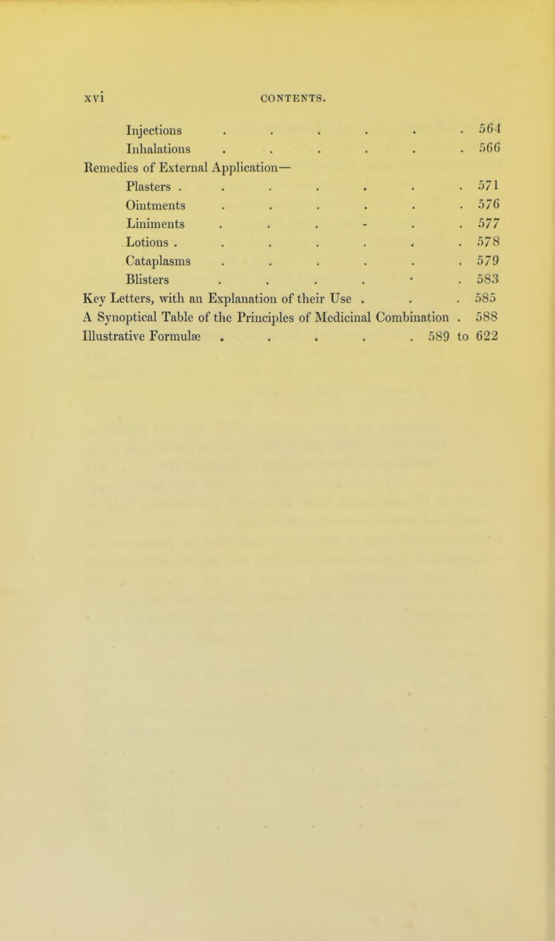 Injections . . . . . . 5G4 Inhalations ...... .OGG Remedies of External Application— Plasters . . . . . . .571 Ointments . . . . . . 57G Liniments . . . - . .577 Lotions . . . . . . .578 Cataplasms . . . . . .579 Blisters ....*. 583 Key Letters, with an Explanation of their Use . . . 585 A Synoptical Table of the Principles of Medicinal Combination . 588 Illustrative Formulae . . . . . 589 to G22