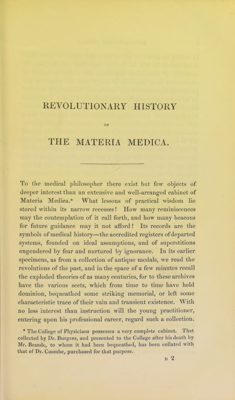 KEVOLUTIONARY HISTORY OK THE MATERIA MEDICA. To tlie medical philosoiiher there exist but few objects of deeper interest than an extensive and well-arranged cabinet of Materia Medica.* What lessons of practical wisdom lie stored within its narrow recesses! How many reminiscences may the contemplation of it call forth, and how many beacons for future guidance may it not afford ! Its records are the symbols of medical history—the accredited registers of departed systems, founded on ideal assumptions, and of superstitions engendered by fear and nurtured by ignorance. In its earlier specimens, as from a collection of antique medals, we read the revolutions of the past, and in the space of a few minutes recall the exploded theories of as many centuries, for to these archives have the various sects, which from time to time have held dominion, bequeathed some striking memorial, or left some characteristic trace of their vain and transient existence. With no less interest than instruction will the young practitioner, entering upon his professional career, regard such a collection. * The College of Physicians possesses a very complete cabinet. That collected by Dr, Burgess, and presented to the College after his death by Mr. Brande, to whom it had been bequeathed, has been collated with that of Dr. Coombe, purchased for that purpose, n 2