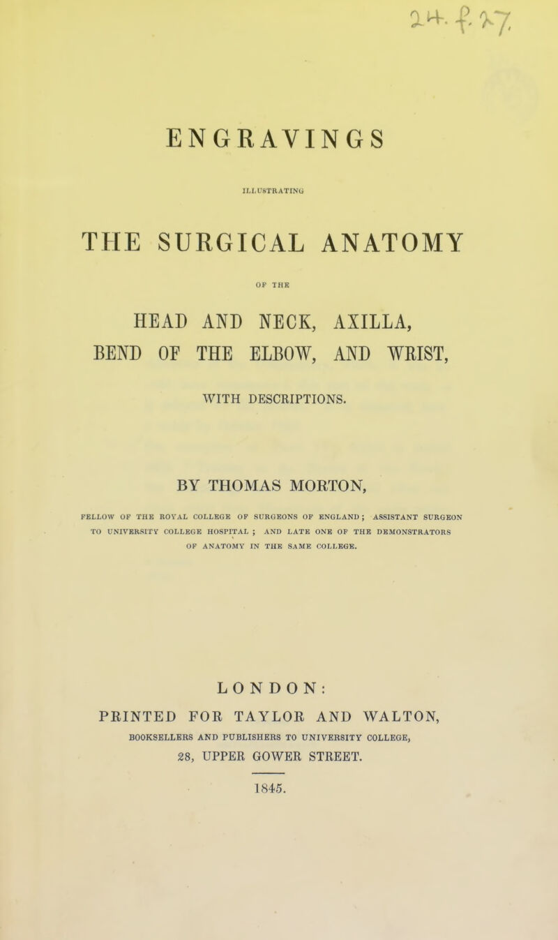 a*, f- % ENGRAVINGS ILLUSTRATING THE SURGICAL ANATOMY OP THE HEAD AND NECK, AXILLA, BEND OF THE ELBOW, AND WRIST, WITH DESCRIPTIONS. BY THOMAS MORTON, FELLOW OF THE ROYAL COLLEGE OF SURGEONS OF ENGLAND ; ASSISTANT SURGEON TO UNIVERSITY COLLEGE HOSPITAL ; AND LATE ONE OF THE DEMONSTRATORS OF ANATOMY IN THE SAME COLLEGE. LONDON: PRINTED FOR TAYLOR AND WALTON, BOOKSELLERS AND PUBLISHERS TO UNIVERSITY COLLEGE, 28, UPPER GOWER STREET. 1845.