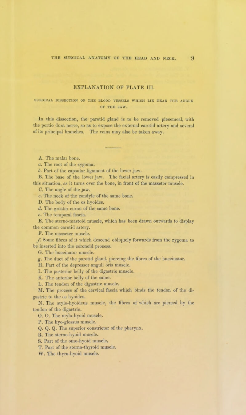 EXPLANATION OF PLATE III. SURGICAL DISSECTION OF THE BLOOD VESSELS WHICH LIE NEAR THE ANGLE OF THE JAW. In this dissection, the parotid gland is to be removed piecemeal, with the portio dura nerve, so as to expose the external carotid artery and several of its principal branches. The veins may also be taken away. A. The malar bone. a. The root of the zygoma. b. Part of the capsular ligament of the lower jaw. B. The base of the lower jaw. The facial artery is easily compressed in this situation, as it turns over the bone, in front of the masseter muscle. C. The angle of the jaw. c. The neck of the condyle of the same bone. D. The body of the os hyoides. d. The greater cornu of the same bone. e. The temporal fascia. E. The sterno-mastoid muscle, which has been drawn outwards to display the common carotid artery. F. The masseter muscle. f. Some fibres of it which descend obliquely forwards from the zygoma to be inserted into the coronoid process. G. The buccinator muscle. g. The duct of the parotid gland, piercing the fibres of the buccinator. H. Part of the depressor anguli oris muscle. I. The posterior belly of the digastric muscle. K. The anterior belly of the same. L. The tendon of the digastric muscle. M. The process of the cervical fascia which binds the tendon of the di- gastric to the os hyoides. N. The stylo-hyoideus muscle, the fibres of which arc pierced by the tendon of the digastric. O. O. The mylo-hyoid muscle. P. The hyo-glossus muscle. Q. Q. Q. The superior constrictor of the pharynx. R. The sterno-hyoid muscle. S. Part of the omo-hyoid muscle. T. Part of the sterno-thyroid muscle. W. The thyro-hyoid muscle.