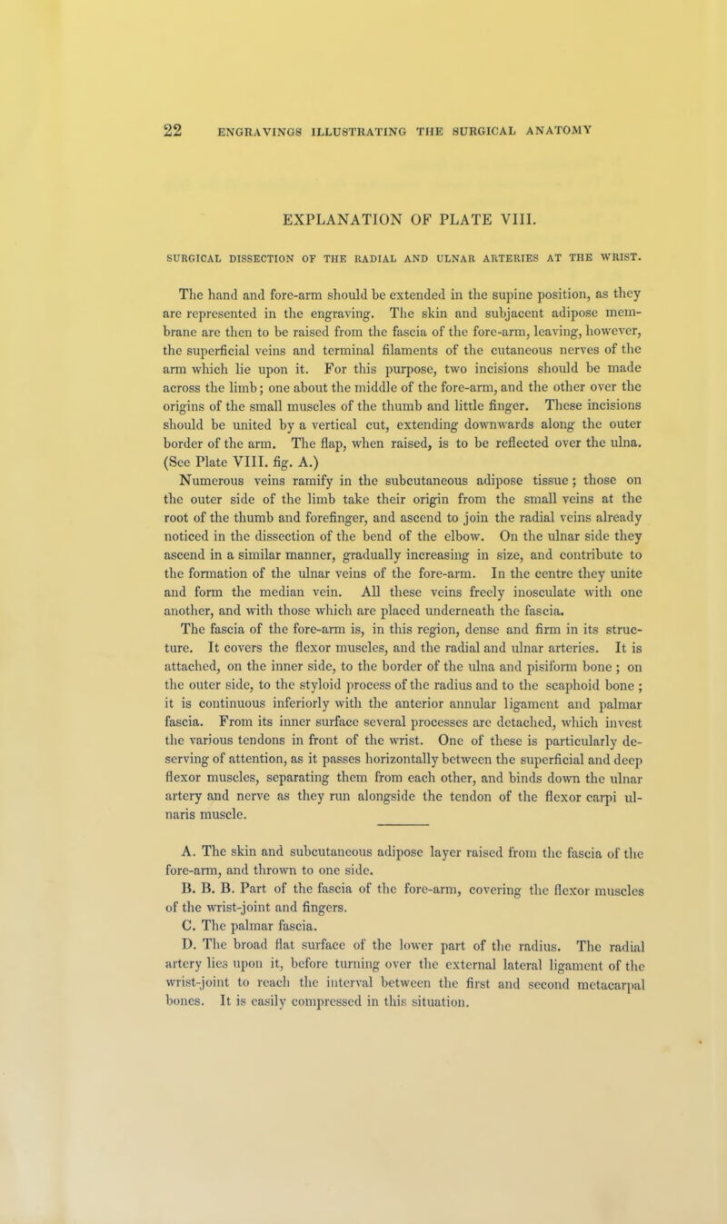 EXPLANATION OF PLATE VIII. SURGICAL DISSECTION OF THE RADIAL AND ULNAR ARTERIES AT THE WRIST. The hand and fore-arm should be extended in the supine position, as they are represented in the engraving. The skin and subjacent adipose mem- brane are then to be raised from the fascia of the fore-arm, leaving, however, the superficial veins and terminal filaments of the cutaneous nerves of the arm which lie upon it. For this purpose, two incisions should be made across the limb; one about the middle of the fore-arm, and the other over the origins of the small muscles of the thumb and little finger. These incisions should be united by a vertical cut, extending downwards along the outer border of the arm. The flap, when raised, is to be reflected over the ulna. (See Plate VIII. fig. A.) Numerous veins ramify in the subcutaneous adipose tissue; those on the outer side of the limb take their origin from the small veins at the root of the thumb and forefinger, and ascend to join the radial veins already noticed in the dissection of the bend of the elbow. On the ulnar side they ascend in a similar manner, gradually increasing in size, and contribute to tbe formation of the ulnar veins of the fore-arm. In the centre they unite and form the median vein. All these veins freely inosculate with one another, and with those which are placed underneath the fascia. The fascia of the fore-arm is, in this region, dense and firm in its struc- ture. It covers the flexor muscles, and the radial and ulnar arteries. It is attached, on the inner side, to the border of the ulna and pisiform bone ; on the outer side, to the styloid process of the radius and to the scaphoid bone ; it is continuous inferiorly with the anterior annular ligament and palmar fascia. From its inner surface several processes are detached, which invest the various tendons in front of the wrist. One of these is particularly de- serving of attention, as it passes horizontally between the superficial and deep flexor muscles, separating them from each other, and binds down the ulnar artery and nerve as they run alongside the tendon of the flexor eai-pi ul- naris muscle. A. The skin and subcutaneous adipose layer raised from the fascia of the fore-arm, and thrown to one side. B. B. B. Part of the fascia of the fore-arm, covering the flexor muscles of the wrist-joint and fingers. C. The palmar fascia. D. The broad flat surface of the lower part of the radius. The radial artery lies upon it, before turning over the external lateral ligament of the wrist-joint to reach the interval between the first and second metacarpal bones. It is easily compressed in this situation.