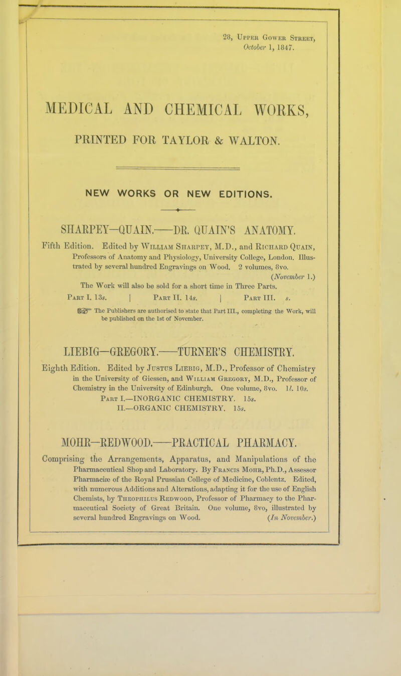 October 1, 1847. MEDICAL AND CHEMICAL WORKS, PRINTED FOR TAYLOR & WALTON. NEW WORKS OR NEW EDITIONS. SHARPEY—QUAIN. DR. QUAIN’S ANATOMY. Fifth Edition. Edited by William Sharpey, M.D., and Richard Quain, Professors of Anatomy and Physiology, University College, London. Illus- trated by several hundred Engravings on Wood. 2 volumes, 8vo. {November 1.) The Work will also be sold for a short time in Three Parts. Part I. 13s. | Part II. 14s. | Part III. s. KST* The Publishers are authorised to state that Part HI., completing the Work, will be published on the 1st of November. LIEBIG—GREGORY. TURNER’S CHEMISTRY. Eighth Edition. Edited by Justus Liebig, M.D., Professor of Chemistry in the University of Giessen, and William Gregory, M.D., Professor of Chemistry in the University of Edinburgh. One volume, 8vo. 1/. 10s. Part I.—INORGANIC CHEMISTRY. 15s. II.—ORGANIC CHEMISTRY. 15s. MOIIR—REDW00D. PRACTICAL PHARMACY. Comprising the Arrangements, Apparatus, and Manipulations of the Phannaceutical Shop and Laboratory. By Francis Mohr, Ph.D., Assessor Pharmacia) of the Royal Prussian College of Medicine, Coblentz. Edited, with numerous Additions and Alterations, adapting it for the use of English Chemists, by Theopiiilus Redwood, Professor of Pharmacy to the Phar- maceutical Society of Great Britain. One volume, 8vo, illustrated by several hundred Engravings on Wood. {In November.)
