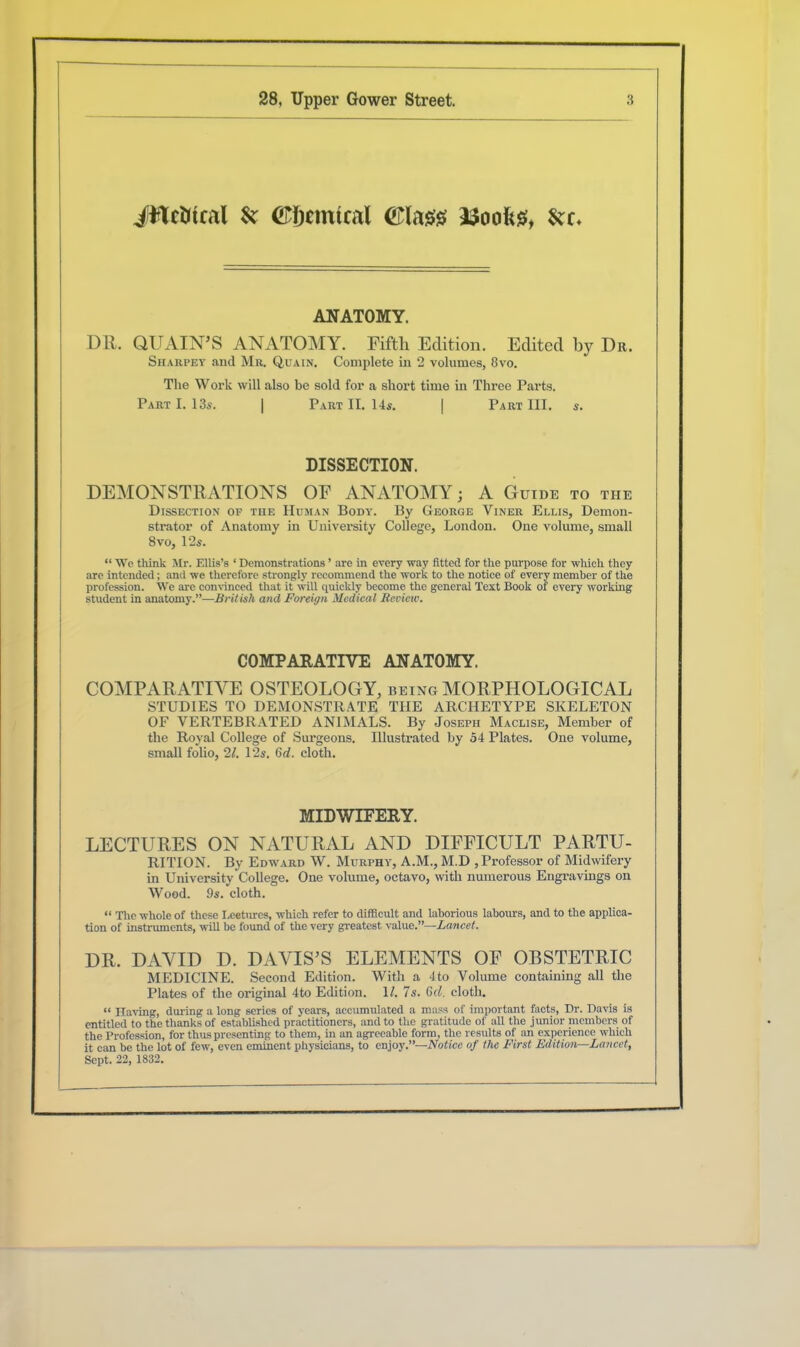 JtteMcal & (Styemtcal ©lass asooftsi, ANATOMY. DR. QUAIN’S ANATOMY. Fifth Edition. Edited by Dr. Sharpey and Mr. Qua in. Complete in 2 volumes, 8vo. The Work will also be sold for a short time in Three Parts. Part I. 13s. | Part II. 14s. | Part III. s. DISSECTION. DEMONSTRATIONS OF ANATOMY; A Guide to the Dissection of the Human Body. By George Yiner Ellis, Demon- strator of Anatomy in University College, London. One volume, small 8 vo, 12s. “ We think Mr. Ellis’s ‘ Demonstrations ’ are in every way fitted for the purpose for which they are intended; and we therefore strongly recommend the work to the notice of every member of the profession. We are convinced that it will quickly become the general Text Book of every working student in anatomy.”—British and Foreign Medical Review. COMPARATIVE ANATOMY. COMPARATIVE OSTEOLOGY, being MORPHOLOGICAL STUDIES TO DEMONSTRATE THE ARCHETYPE SKELETON OF VERTEBRATED ANIMALS. By Joseph Maclise, Member of the Royal College of Surgeons. Illustrated by 54 Plates. One volume, small folio, 21. 12s. Gd. cloth. MIDWIFERY. LECTURES ON NATURAL AND DIFFICULT PARTU- RITION. By Edward \V. Murphy, A.M., M.D , Professor of Midwifery in University College. One volume, octavo, with numerous Engravings on Wood. 9s. cloth. “ The whole of these I.eeturcs, which refer to difficult and laborious labours, and to tbe applica- tion of instruments, will be found of the very greatest value.”—Lancet. DR. DAVID D. DAVIS’S ELEMENTS OF OBSTETRIC MEDICINE. Second Edition. With a 4to Volume containing all the Plates of the original 4to Edition. 1/. 7s. Gd. cloth. “ naving, during a long series of years, accumulated a mass of important facts, Dr. Davis is entitled to the thanks of established practitioners, and to the gratitude of all the junior members of the Profession, for thus presenting to them, in an agreeable form, the results of an experience which it can be the lot of few, even eminent physicians, to enjoy.”—Notice of the First Edition—Lancet, Sept. 22, 1832.