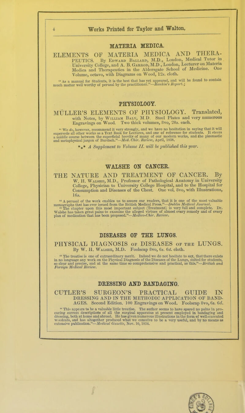 MATERIA MEDICA. ELEMENTS OE MATERIA MEDICA AND THERA- PEUTICS. By Edward Ballard, M.D., London, Medical Tutor in University College, and A. B. Garrod, M.D , London, Lecturer on Materia Medica and Therapeutics in the Aldersgate School of Medicine. One Volume, octavo, with Diagrams on Wood, 12s. cloth. “As a manual for Students, it is the best that has yet appeared, and will he found to contain much matter well worthy of perusal hy the practitioner.”—Hankin's Report.} PHYSIOLOGY. MULLER'S ELEMENTS OF PHYSIOLOGY. Translated, with Notes, hy William Baly, M D, Steel Plates and very numerous Engravings on Wood. Two thick volumes, 8vo, 20s. each. “ We do, however, recommend it very strongly, and we have no hesitation in saying that it will supersede all other works as a Text Book for Lectures, and one of reference for students. It steers a middle course between the superficial brevity of many of our modern works, and the pleonastic and metaphysical jargon of Burdaeh.”—Med. C’hir. Review, April, 1838. *#* A Supplement to Volume II. will be published this year. WALSHE ON CANCER. THE NATURE AND TREATMENT OF CANCER. By W. H. Walshe, M.D., Professor of Pathological Anatomy in University College, Physician to University College Hospital, and to the Hospital for Consumption and Diseases of the Chest. One vol. 8vo, with Illustrations, 16s. “ A perusal of the work enables us to assure our readers, that it is one of the most valuable monographs that has ever issued from the British Medical Press .—Dublin Medical Journal. “ The chapter upon this most important subject (Treatment) is very full and complete. Dr. Walshe has taken great pains to examine the alleged virtues of almost every remedy and of every plan of medication that has been proposed.”—Medico-Chir. Review. DISEASES OE THE LUNGS. PHYSICAL DIAGNOSIS of DISEASES of the LUNGS. By W. H. Walshe, M.D. Foolscap 8vo, 6s. (id. cloth. “ The treatise is one of extraordinary merit. Indeed we do not hesitate to say, that there exists in no language any work on the Physical Diagnosis of the Diseases of the Lungs, suited for students, so clear and precise, and at the same time so comprehensive and practical, as this.”—British and Foreign Medical Review. DRESSING AND BANDAGING. CUTLER’S SURGEON’S PRACTICAL GUIDE IN DRESSING AND IN THE METHODIC APPLICATION OF BAND- AGES. Second Edition. 100 Engravings on Wood. Foolscap 8vo, 6s. 6<L “ This appears to be a valuable little treatise. The author seems to have spared no pains in pro- curing correct descriptions of all the surgical apparatus at present employed in bandaging and dressing, both at home and abroad. He has given numerous illustrations in the form of well-executed woodcuts, and has altogether produced what we conceive to be a very useful, and by no means as extensive publication.”—Medical Gazctle, Nov. 10,1834.