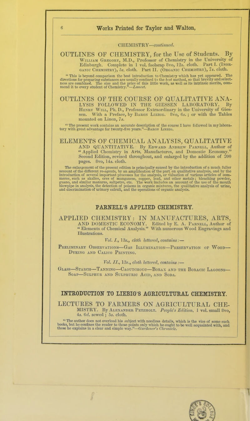 CHEMISTRY—continued. OUTLINES OE CHEMISTRY, for the Use of Students. By William Gregory, M.D., Professor of Chemistry in the University of Edinburgh. Complete in 1 vol. foolscap 8vo, 125. cloth. Part I. (Inor- ganic Chemistry), 5s. cloth. Part II. (Organic Chemistry), 7s. cloth. “ This is beyond comparison the best introduction to Chemistry which has yet appeared. The directions for preparing substances are usually confined to the best mettiod, so that brevity and select- ness are combined. The size and the price of this little work, as well as its intrinsic merits, com- mend it to every student of Chemistry.”—Lancet. OUTLINES OF THE COURSE OF QUALITATIVE ANA- LYSIS FOLLOWED IN THE GIESSEN LABORATORY. By Henry Will, Ph. D., Professor Extraordinary in the University of Gies- sen. With a Preface, by Baron Liebig. 8vo, Gs. ; or with the Tables mounted on Linen, 7s. “ The present work contains an accurate description of the course I have followed in my labora- tory with great advantage for twenty-five years.”—Baron Liebig. ELEMENTS OF CHEMICAL ANALYSIS, QUALITATIVE AND QUANTITATIVE. By Edward Andrew Parnell, Author of “ Applied Chemistry in Arts, Manufactures, and Domestic Economy.” Second Edition, revised throughout, and enlarged by the addition of 200 pages. 8vo, 14s. cloth. The enlargement of the present edition is principally caused by the introduction of a much fuller account of the different re-agents, by an amplification of the part on qualitative analysis, and by the introduction of several important processes for the analysis, or valuation of various articles of com- merce, such as akalies, ores of manganese, copper, lead, and other metals; bleaching powder, guano, and similar manures, saltpetre, etc. The work includes an account of the use of the mouth blowpipe in analysis, the detection of poisons in organic mixtures, the qualitative analysis of urine, and discrimination of urinary calculi, and the operations of organic analysis. PARNELL’S APPLIED CHEMISTRY. APPLIED CHEMISTRY: IN MANUFACTURES, ARTS, AND DOMESTIC ECONOMY. Edited by E. A. Parnell, Author of “Elements of Chemical Analysis.” With numerous Wood Engravings and Illustrations. Vol. I., 13s., cloth lettered, contains:— Preliminary Observations—Gas Illumination—Preservation of Wood— Dyeing and Calico Printing. Vol. II., 13s., cloth lettered, contains:— Glass—Starch—Tanning—Caoutchouc—Borax and the Boracic Lagoons— Soap—Sulphur and Sulphuric Acid, and Soda. INTRODUCTION TO LIEBIG’S AGRICULTURAL CHEMISTRY. LECTURES TO FARMERS ON AGRICULTURAL CHE- MISTRY. By Alexander Petzholt. People's Edition. 1 vol. small 8vo, 4s. 6d. sewed ; 5s. cloth. “ The author docs not overload his subject with needless details, which is the vice of some such books, but he confines the reader to those points only which he ought to be well acquainted with, and these he explains in a clear and simple way .’’—Gardener's Chronicle. T