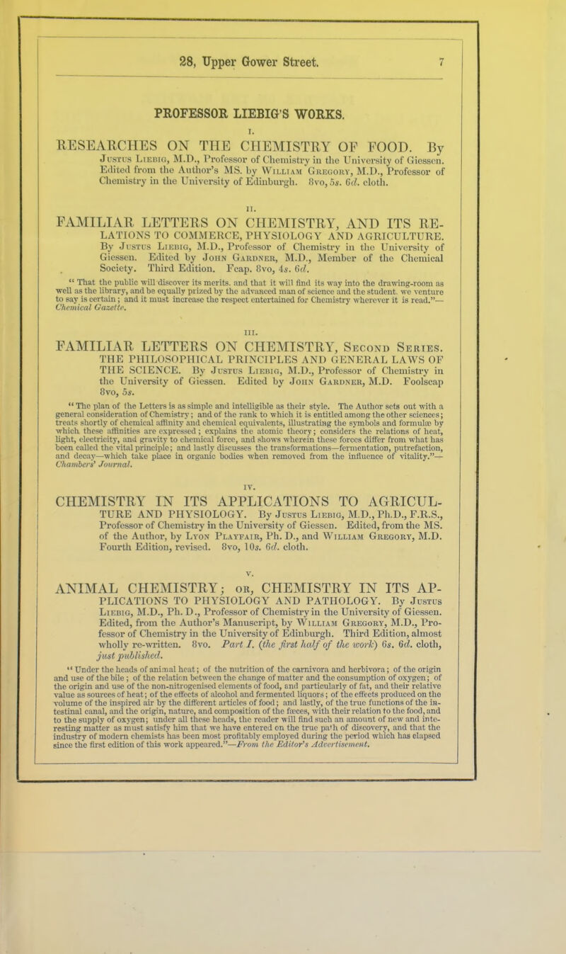 PROFESSOR LIEBIG’S WORKS. i. RESEARCHES ON THE CHEMISTRY OF FOOD. By Justus Liebig, M.D., Professor of Chemistry in the University of Giessen. Edited from the Author’s MS. by William Gregory, M.D., Professor of Chemistry in the University of Edinburgh. 8vo,5s. 6d. cloth. n. FAMILIAR LETTERS ON CHEMISTRY, AND ITS RE- LATIONS TO COMMERCE, PHYSIOLOGY AND AGRICULTURE. By Justus Liebig, M.D., Professor of Chemistry in the University of Giessen. Edited by John Gardner, M.D., Member of the Chemical Society. Third Edition. Fcap. 8vo, 4s. 6d. “ That the public will discover its merits, and that it will find its way into the drawing-room as well as the library, and be equally prized by the advanced man of science and the student, we venture to say is certain; and it must increase the'respect entertained for Chemistry wherever it is read.”— Chemical Gazette. III. FAMILIAR LETTERS ON CHEMISTRY, Second Series. THE PHILOSOPHICAL PRINCIPLES AND GENERAL LAWS OF THE SCIENCE. By Justus Liebig, M.D., Professor of Chemistry in the University of Giessen. Edited by John Gardner, M.D. Foolscap 8vo, 5s. “ The plan of the Letters is as simple and intelligible as their style. The Author sets out with a general consideration of Chemistry; and of the rank to which it is entitled among the other sciences; treats shortly of chemical affinity and chemical equivalents, illustrating the symbols and formul® by which these affinities are expressed; explains the atomic theory; considers the relations of heat, light, electricity, and gravity to chemical force, and shows wherein these forces differ from what has been called the vital principle; and lastly discusses the transformations—fermentation, putrefaction, and decay—which take place in organic bodies when removed from the influence of vitality.”— Chambers’ Journal. IV. CHEMISTRY IN ITS APPLICATIONS TO ACxRICUL- TURE AND PHYSIOLOGY. By Justus Liebig, M.D., Pli.D., F.R.S., Professor of Chemistry in the University of Giessen. Edited, from the MS. of the Author, by Lyon Playfair, Ph. D., and William Gregory, M.D. Fourth Edition, revised. 8vo, lOs. 6c?. cloth. v. ANIMAL CHEMISTRY; or, CHEMISTRY IN ITS Ap- plications TO PHYSIOLOGY AND PATHOLOGY. By Justus Liebig, M.D., Ph. D., Professor of Chemistry in the University of Giessen. Edited, from the Author’s Manuscript, by William Gregory, M.D., Pro- fessor of Chemistry in the University of Edinburgh. Third Edition, almost wholly re-written. 8vo. Part I. (the first half of the worlc) 6s. 6cl. cloth, just published. “ Under the heads of animal heat; of the nutrition of the carnivora and herbivora; of the origin and use of the bile ; of the relation between the change of matter and the consumption of oxygen; of the origin and use of the non-nitrogenised elements of food, and particularly of fat, and their relative value as sources of heat; of the effects of alcohol and fermented liquors; of the effects produced on the volume of the inspired air by the different articles of food; and lastly, of the true functions of the in- testinal canal, and the origin, nature, and composition of the feeces, with their relation to the food, and to the supply of oxygen; under all these heads, the reader will find such an amount of new and inte- resting matter as must satisfy him that we have entered on the true pa'll of discovery, and that the industry of modem chemists has been most profitably employed during the period which has elapsed since the first edition of this work appeared.”—From the Editor’s Advertisement.