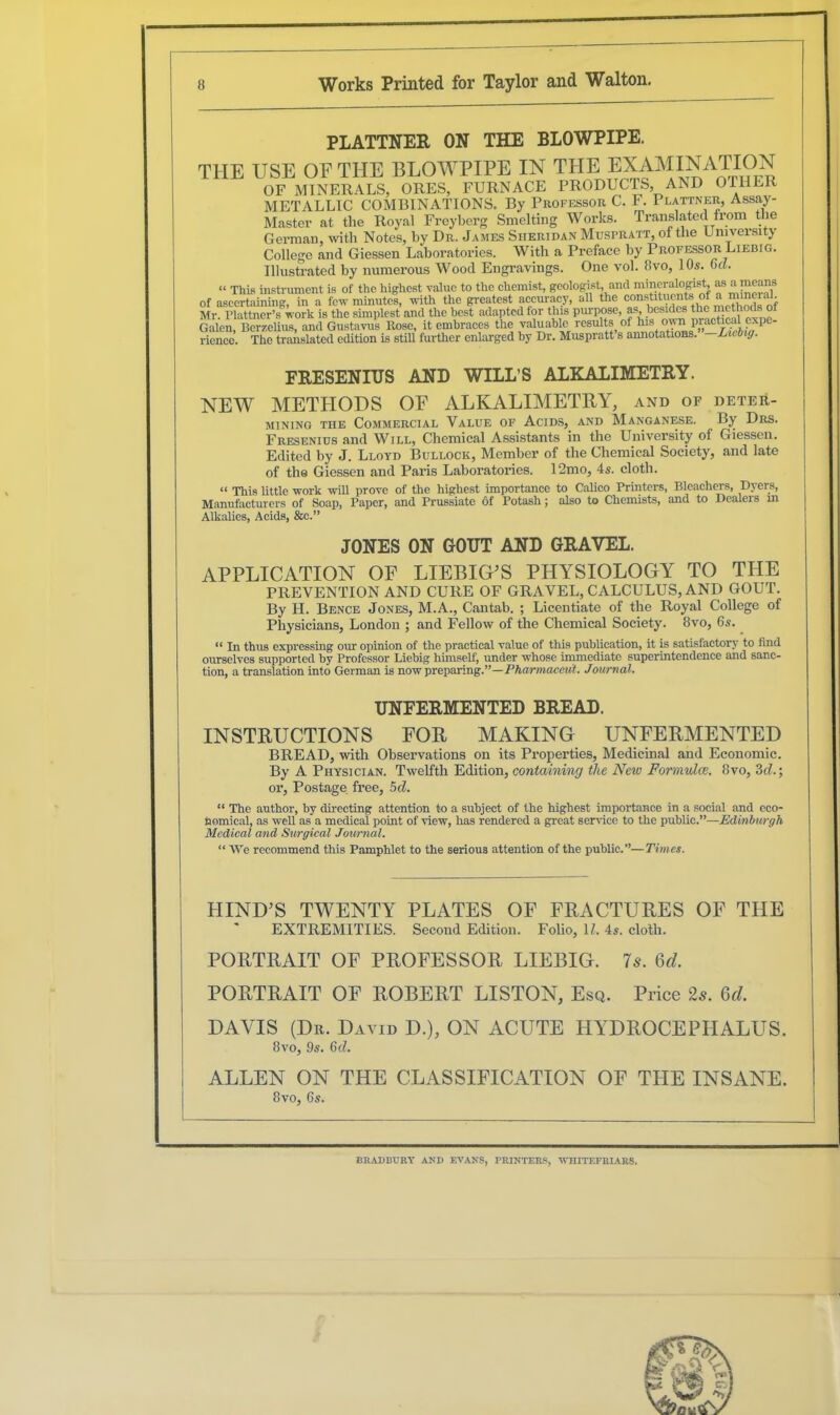 PLATTNER ON THE BLOWPIPE. THE USE OF THE BLOWPIPE IN THE JX^INATJON OF MINERALS, ORES, FURNACE PRODUCTS, AND OTHER METALLIC COMBINATIONS. By Professor C. F. Plattner, Assay- Master at the Royal Freyberg Smelting Works. Translated from the German, with Notes, by Dr. James Sheridan Muspratt, of the University College and Giessen Laboratories. With a Preface by Professor Liebig. Illustrated by numerous Wood Engravings. One vol. 8vo, 10s. Gel. “ This instrument is of the highest value to the chemist, geologist, and mineralogist, as a means of ascertaining, in a few minutes, with the greatest accuracy, all the const th, * UU ‘ } Mr. Plattner’s work is the simplest and the best adapted for this purpose, as besides the methods of Galen, Berzelius, and Gustavus Rose, it embraces the valuable results of hls °F” 1Mactieal expe- rience. The translated edition is still further enlarged by Dr. Muspratt s annotations. Liebig. ERESENIUS AND WILL’S ALKALIMETRY. NEW METHODS OF ALKALIMETRY, and of deter- mining the Commercial Value of Acids, and Manganese. By Drs. Fresenius and Will, Chemical Assistants in the University of Giessen. Edited by J. Lloyd Bullock, Member of the Chemical Society, and late of the Giessen and Paris Laboratories. 12mo, 4s. cloth. “ This little work will prove of tbe highest importance to Calico Printers, Bleachers, Dyers, Manufacturers of Soap, Paper, and Prussiate of Potash; also to Chemists, and to Dealers m Alkalies, Acids, &c.” JONES ON GOUT AND GRAVEL. APPLICATION OF LIEBIG'S PHYSIOLOGY TO THE PREVENTION AND CURE OF GRAVEL, CALCULUS, AND GOUT. By H. Bence Jones, M.A., Cantab. ; Licentiate of the Royal College of Physicians, London ; and Fellow of the Chemical Society. 8vo, 6s. “ In thus expressing our opinion of the practical value of this publication, it is satisfactory7 to find ourselves supported by Professor Liebig himself1, under whose immediate superintendence and sanc- tion, a translation into German is now preparing.”—Pharmacciit. Journal. UNFERMENTED BREAD. INSTRUCTIONS FOR MAKING UNFERMENTED BREAD, with Observations on its Properties, Medicinal and Economic. By A Physician. Twelfth Edition, containing the New Formulae. 8vo, 3d.; or, Postage free, 5d. “ The author, by directing attention to a subject of the highest importance in a social and eco- nomical, as well as a medical point of view, has rendered a great service to the public.”—Edinburgh Medical and Surgical Journal. “ We recommend this Pamphlet to the serious attention of the public.”—Times. HIND'S TWENTY PLATES OF FRACTURES OF THE EXTREMITIES. Second Edition. Folio, 1Z. 4s. cloth. PORTRAIT OF PROFESSOR LIEBIG. Is. Qd. PORTRAIT OF ROBERT LISTON, Esq. Price 2s. 6d. DAVIS (Dr. David D.), ON ACUTE HYDROCEPHALUS. 8vo, 9s. 6d. ALLEN ON THE CLASSIFICATION OF THE INSANE. 8vo> 65. BRADBURY AND EVANS, PRINTERS, WTIITEFRIARS.