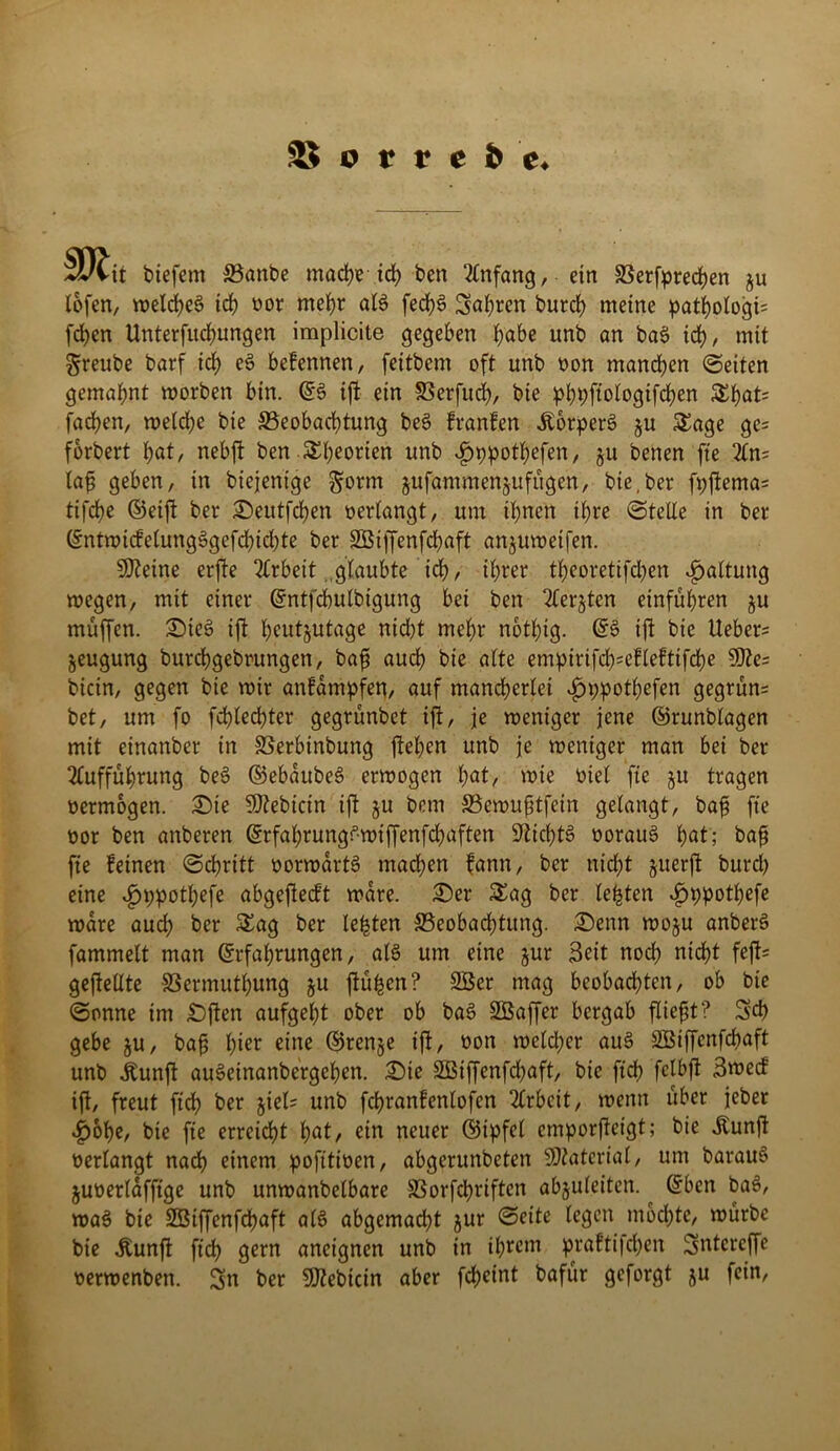 mit biefent Banbe mache id) ben Anfang, ein Besprechen ju lofen, weites ich «or mehr al$ fechS Seiten burch meine pathologi= fchen Unterfliegungen implicite gegeben fyabe unb an ba$ id), mit greube barf ich c$> befennen, feitbem oft unb «on manchen (Seiten gemahnt worben bin. E§ tfl ein Berfud), bie pbpftologifd)en Shat= fachen, welche bie Beobachtung be3 franfen ÄorperS ju Sage ge= forbert huS nebfl ben Sheorien unb ^ppothefen, §u benen fte An= laf geben, in biejentge §orm jufammenjufügen, bie, ber fpfema^ tifche ©eift ber £)eutfchen «erlangt, um ihnen ihre Stelle in ber Entwicfelung3gefcf)id)te ber SBiffenfchaft anjuweifen. SDleine erfte Arbeit glaubte ich, ihrer theoretifd;en Haltung wegen, mit einer Entfcbulbigung bei ben Aerztcn einführen zu muffen. £>ie3 ift heutzutage nid)t mehr nothig. ES ift bie lieber- Zeugung burchgebrungen, baf auch bie alte empirifd^efleftifdje 9fte= bicin, gegen bie wir anfampfen, auf mand)erlei ^jppotljefen gegrün= bet, um fo fd)led)ter gegrünbet ift, je weniger jene ©runblagen mit einanber in Berbinbung flehen unb je weniger man bei ber Aufführung beS ©ebaitbeS erwogen hat, wie üiel fte zu tragen «ermogen. £)te Bebirin if zu Bewufjtfein gelangt, bafs fte «or ben anberen ErfahrungSwiffenfchaften Nichts «orauS hut; baß fie feinen Schritt «orwartS mad)en fann, ber nicht zuerft burd) eine ^ppotljefe abgeflecft wäre. £)er Sag ber lebten i)ppothefe wäre aud) ber Sag ber lebten Beobachtung. £)enn wozu anberS fammelt man Erfahrungen, als um eine zur Seit noch nicht feft= gefeilte Bermuthung zu fü^en? SBer mag beobachten, ob bie Sonne im £)ften aufgeht ober ob baS SSBaffer bergab fließt? S'd) gebe zu, baß hier eine ©renze ift, «on wcld;cr auS SBtffenfcbaft unb Äunft auSeinanbergehen. £)te 2Biffenfd)aft, bie ftch felbf Swed ifl, freut fiel) ber ziel= unb fchranfenlofen Arbeit, wenn über jeber .fjobe, bie fie erreicht \)at, ein neuer ©ipfel emporfteigt; bie itunfl «erlangt nach einem pofttiüen, abgerunbeten Material, um barauS juüerldfftge unb unwanbelbare Borfchriften abzuleiten. ^ Eben baS, waS bie SBiffenfchaft als abgemadjt zur Seite legen mochte, würbe bie Äunft ftch gern ancignen unb in ihrem praftifchen Sntcrcffe «erwenben. Sn ber SDlebicin aber fcheint bafür geforgt zu fein,