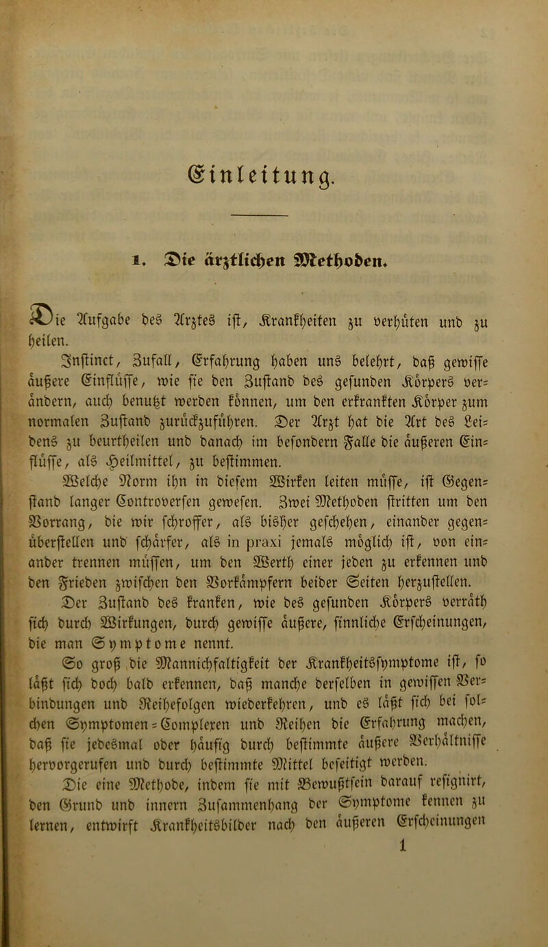 ©inleitung. i* ®te är$t(tdnm 99letl)o&eit. &Jte Aufgabe beS 2Cr§teS ift, Stvanfyeiten 51t t>er^uten unb §u feilen. Snfiinct, 3ufall, Erfahrung haben unS belehrt, baft gewiffe duftere ©tnflüffe, wie fte ben Sufianb beS gefunben ÄorperS oer= dnbern, auch betrugt werben fonnen, um ben erfranften Körper jum normalen Suftanb jurucFjufuhren. Der 2£rjt l)at bie 2Crt beS 2ei= ben$ ju beurteilen unb banach im befonbern §alle bie dufteren Grins flüffe, als Heilmittel, ju beftimmen. Söelche 9?orm il)n in biefem SBirfen leiten muffe, ift ©egen= ftanb langer (Sontrooerfen gewefen. 3wei Sftethoben ftritten um ben Vorrang, bie wir fdjroffer, als bi§l)er gefchel)en, cinanber gegen= uberfiellen unb fcf)drfer, als in praxi jemals mbglid) ift, oon ein; anber trennen muffen, um ben Sßertb einer jeben §u erfennen unb ben ^rieben §wifd)en ben SSorfdntpfern beiber Seiten ^erjuftellen. Der Buftanb beS franfen, wie beS gefunben ÄorperS oerrdth ftd) bureb Söirfungen, burd) gewiffe duftere, ftnnlicbe Grrfcheinungen, bie man Symptome nennt. So grofs bie Sftannichfaltigfeit ber dtranfheitSfpmptome ifi, fo laßt fid) bocl) halb erfennen, baft manche berfclben in gewiffen S3er= binbungen unb SJethefolgen wteberfehren, unb eS Idfjt fid) bei fol- gen Spmptomen = ßompleren unb Sieben bie Erfahrung machen, bafj fte jebcSmal ober häufig burd) befiimmte duftere SSerhaltniffe hernorgerufen unb burd) befiimmte Mittel befeitigt werben. Die eine 3D?etl)obe, inbem fte mit 33ewufttfein barauf reftgnirt, ben ©runb unb innern 3ufammenl)ang ber Spmptome kennen ju lernen, entwirft ÄranfheitSbilber nach ben dufteren Grrfchetnungen