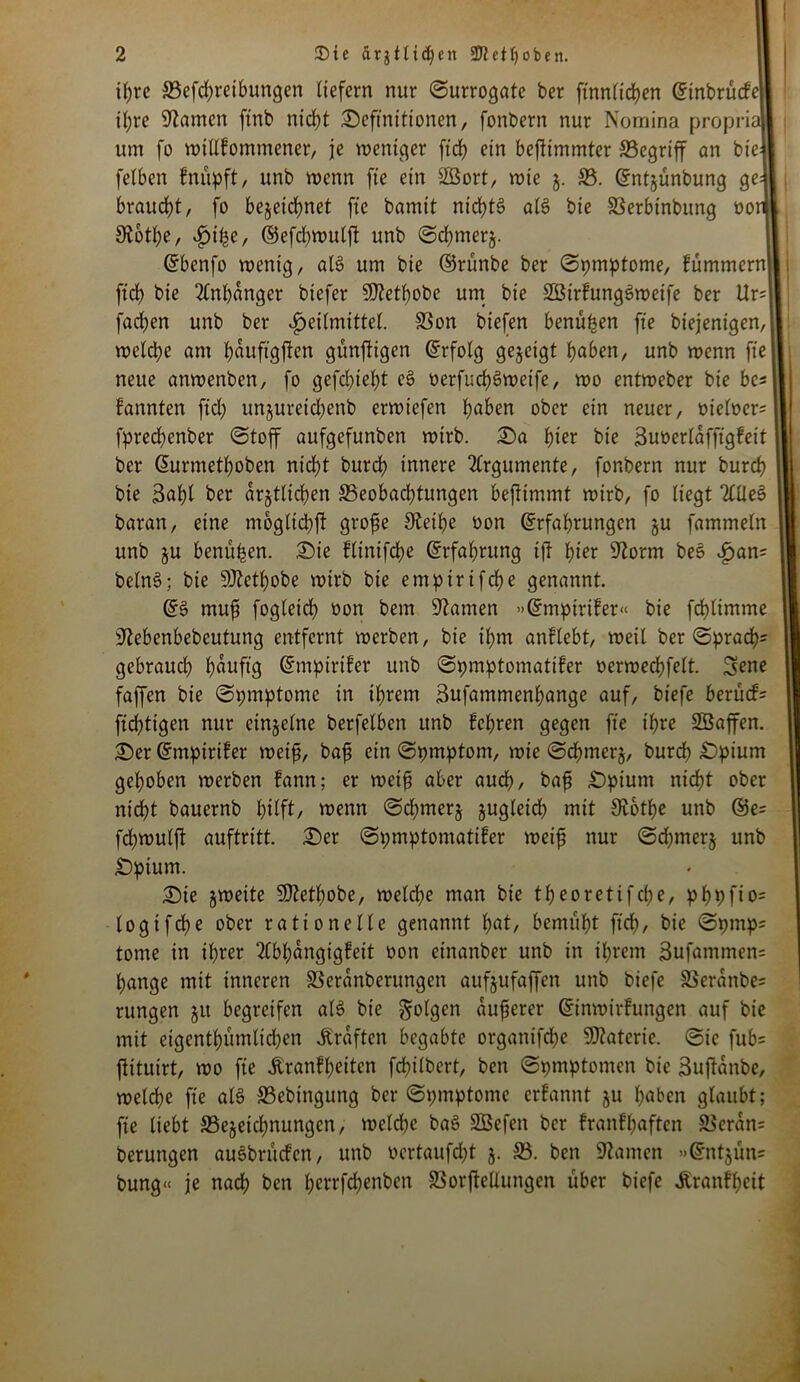 I 2 £>ic ätjilidjett 5Ketl)oben. tJ;rc ^Betreibungen liefern nur Surrogate ber ftnnlichen Etnbrücfel ihre tarnen ftnb ntd>t Definitionen, fonbern nur Nomina proprial um fo willkommener, je weniger ftch ein beflimmtcr 33egrtff an bieJI felben fnüpft, unb wenn fte ein äßort, wie j. 55. Entjünbung gell braucht, fo bezeichnet fte bamit nid)t3 all? bie SSerbinbung ooiil 3£6tl;e, Hte, ©efd)wulft unb Sdjmerz- Ebcnfo wenig, als um bie ©rünbe ber Symptome, fümmernl, ftd) bie Anhänger biefer 3D?etl)obe um bie SßtrfungSweife ber Ur?II fad)en unb ber Heilmittel. S3on biefen benüpen fte biejenigen, 11 welche am ^aufigfen gunftigen Erfolg gezeigt haben, unb wenn fte II neue anwenben, fo gefd)iel)t et? üerfucf)t?weife, wo entweber bie be?ll kannten ftd; unjureid)enb erwiefen l)aben ober ein neuer, meiner? II fprechenber Stoff aufgefunben wirb. Da f)ier bie Buöerlafftgkeit l| ber Eurmethoben nicht burd) innere Argumente, fonbern nur burd) | bie 3al)l ber amtlichen 55eobad)tungen befimmt wirb, fo liegt Ttllet? baran, eine moglid)ft grofe Diethe oon Erfahrungen ju fammeln 1 unb ju benuben. Die kltnifche Erfahrung tf tyex Storni bet? Han; belnS; bie 9Jtetl)obe wirb bie emptrifche genannt. ES muf fogleich oon bem kanten »Empiriker« bie fchlimme ' iJtebenbebeutung entfernt werben, bie ihm anklcbt, weit ber Sprach? gebrauch h^ufl9 Emptrifer unb Spmptomatiker oerwechfett. Sene faffen bie Spmptome in ihrem Bufammenhange auf, biefe berück? ftchtigen nur einzelne berfetben unb kehren gegen fte ihre SBaffen. Der Empiriker weif, baf ein Spmptom, wie Schmerz, burd) Dpium gehoben werben kann; er weif aber auch, baf Dpiunt nicht ober nicht bauernb hilft/ wenn Sd;mer§ jugleid) mit 9tothe unb ©e? fchwulft auftritt. Der Spmptomatifer weif nur Schmerz unb Dptum. Die jweite 95etf)obe, welche man bie theoretifche, phpfio? togifd)e ober rationelle genannt l)«t/ bemüht ftd), bie Spmp? tonte in ihrer Abhängigkeit oon cinanber unb in ihrem Bufatnmen? hange mit inneren SSeranberungeit aufjufaffen unb biefe SSeranbe? rungen 51t begreifen alt? bie folgen auferer Einwirkungen auf bie mit eigentümlichen Graften begabte organifd)c Materie. Sie fub? jlituirt, wo fte Krankheiten fd)ilbert, ben Spmptomen bie Buftanbe, weld)e fte als S5ebingung ber Spmptome erkannt ju haben glaubt; fte liebt ^Bezeichnungen, welche bat? 2Befen ber krankhaften SScratt? berungen auSbrucken, unb ocrtaufd)t j. 55. ben kanten »Entjün? bung« je nach ben l;crrfd)enben SSorfMuttgen über biefe «Krankheit