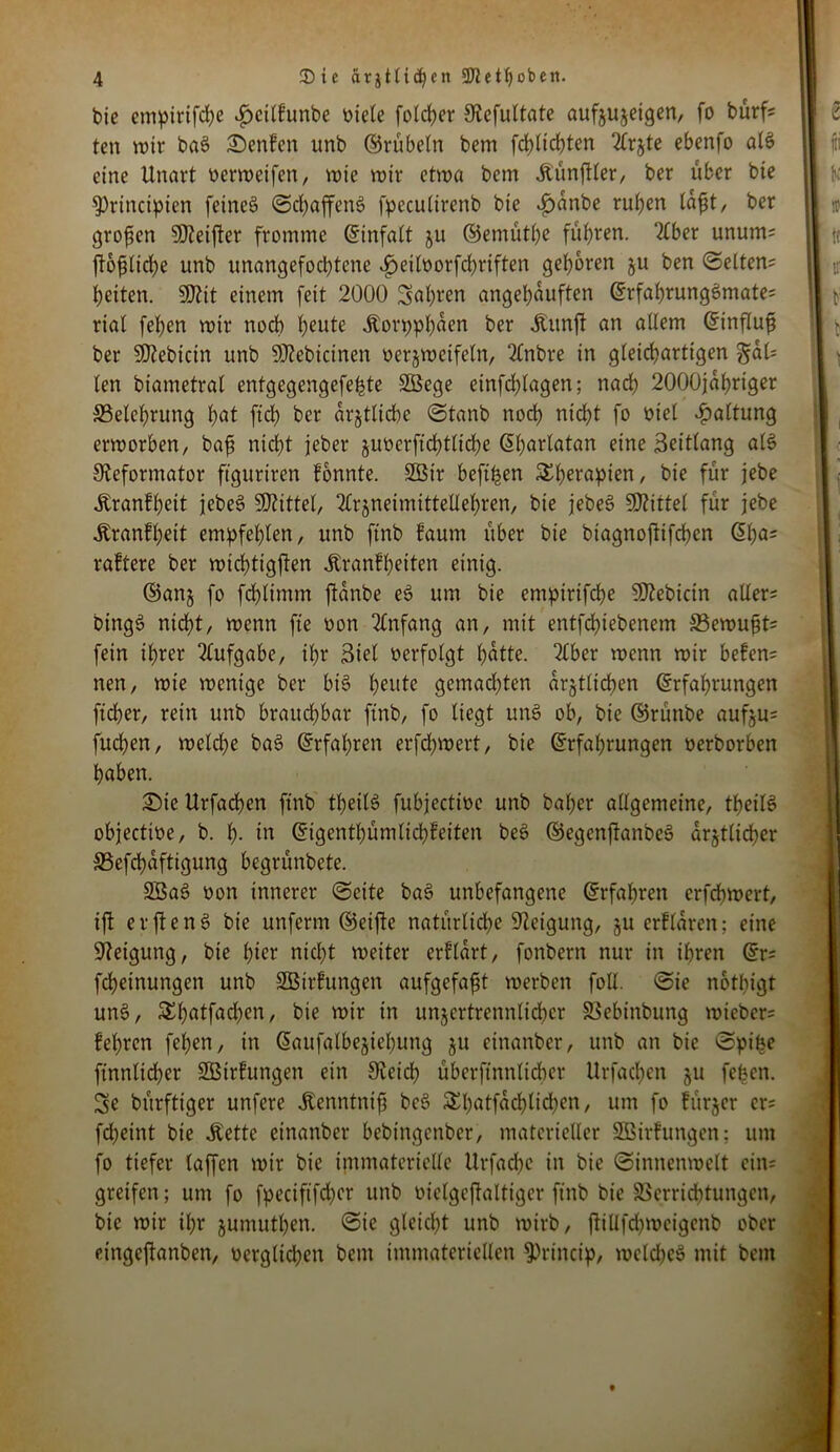 bie empirifcbe *£>cilf’unbe biete folcber Otefultate aufzuzeigen, fo bürfc ten wir baS Senfen unb ©rübeln bem fd)(td)ten 2frjte ebenfo al$ eine Unart perweifen, wie wir etwa bem Äünftler, ber über bie 9)rtnctpien feines Schaffens fpeculirenb bie £>dnbe ruhen lafjt, ber großen SDteifter fromme Einfalt 51t ©emütbe führen. 2£ber unum= ftofUtdje unb unangefochtene ^>eitborfd)riften geboren ju ben Selten^ beiten. 50?it einem feit 2000 Sauren angebduften ErfabrungSmate; riat feben wir noch heute iborppbden ber Äunft an adem Einflufi ber SJtebicin unb 9J?ebicinen verzweifeln, 2(nbre in gleichartigen §aU ten biametrat entgegengefehte Sßege einfdjlagen; nach 2000jdbriger ^Belehrung bat ftd) ber amtliche Stanb noch nicht fo biet Gattung erworben, baf? nicht jeber juberftcbtticbe Ebartatan eine Beittang als Oteformator ftguriren fonnte. 2Bir beft^en Sberapien, bie für jebe Äranfbeit jebeS bittet, ^rjneimittettebren, bie jebeS SDUttel für jebe Äranfbeit empfehlen, unb ftnb faum über bie biagnoftifcbcn (51ja* raftere ber wichtigen Äranfbeiten einig. ©anz fo fcbltmm ftanbe eS um bie empirifcbe SDlebictn aller* btngS nicht, wenn fte bon Anfang an, mit entfdbiebenem S3ewu£t= fein ihrer Aufgabe, ihr Biet berfotgt bdtte. 2tber wenn wir befen= nen, wie wenige ber bis heute gemachten ärztlichen Erfahrungen fteber, rein unb brauchbar ftnb, fo liegt unS ob, bie ©rütibe aufju= fueben, welche baS Erfahren erfd;wert, bie Erfahrungen berborben haben. Sie Urfachen ftnb theitö fubjectibe unb bat)er attgemeine, tbeilS objectibe, b. h- in Eigentbümlicbfeiten beS ©egenftanbeS ärztlicher S3efchdftigung begrünbete. 2BaS bon innerer (Seite baS unbefangene Erfahren erfchwert, ift erftenS bie unferm ©eifte natürliche Neigung, ju erftaren; eine Neigung, bie hier nicht weiter erftart, fonbern nur in ihren Er= fchetnungen unb SBirfungen aufgefajjt werben fotl. (Sie notbigt unS, Sthatfachen, bie wir in unzertrennlicher SSebinbung rnieber* feieren feben, in Eaufalbeziehutig zu eittanber, unb an bie Spike ftnnlicber SBtrhtngen ein Steicl; übcrftnnlicher Urfachen zu feben. 3e bürfttger unfere Äenntnifj be$ Shatfdchtichen, um fo fürzer er* fdjeint bie Äette einanber bebingenber, materieller SBirfungen; um fo tiefer taffen wir bie immaterielle Urfache in bie (Sinnenwett ctn= greifen; um fo fpeciftfd)er unb viclgeftaltiger ftnb bie 23errid)tungcn, bie wir U)r zumuthen. Sie gleicht unb wirb, ftillfd)wcigenb ober eingeftanben, verglichen bem immateriellen Sprincip, weldjeS mit bem