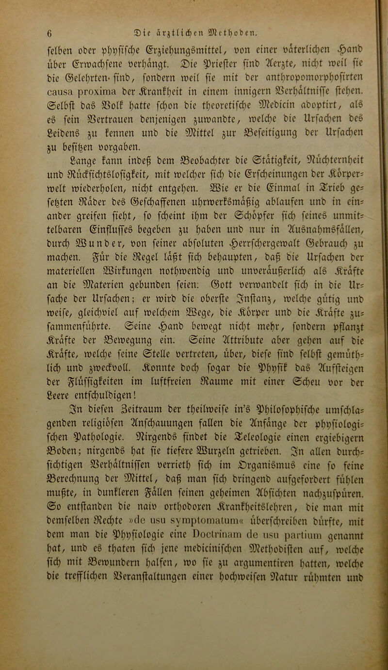 fclben ober phpftfehc Erziehungsmittel, oon einer väterlichen Jjanb über ©rwachfenc oerbangt. £)ie ^riefter ftnb ?lerjte, nicht rveil fte bic ©eiehrten* ftnb, fonbern weit fte mit ber anthropomorphoftrten causa proxima ber .Kranfheit in einem innigem SScrhältniffe fteben. Sclbft ba£ SSolf hatte fcfyon bie theoretifche 5D?ebictn aboptirt, a(3 e§ fein Vertrauen benjenigen juwanbte, welche bie Urfachen beS ßeibenS 51t fennen unb bie bittet jur SSefeitigung ber Urfacben ju heftigen oorgaben. Sange fann inbefi bem S3eobadhter bie Stätigfeit, Nüchternheit unb S’tücfficbtötofigfeit, mit welcher ftch bie ©rfcheinungen ber ,Kbrper= weit wteberbolen, nicht entgehen. SBie er bie Einmal in Trieb ge= festen Staber be§ ©efchaffenen uhrwerfSmäftig ablaufen unb in etn= anber greifen fleht/ fo fdheint ihm ber Schöpfer ftcb feines unmit= tetbaren EinfluffeS begeben ju haben unb nur in 2luSnabm§faUen, burch SBunber, oon feiner abfotuten ^»errfchergewalt ©ebrauch ju machen, $ür bie Sieget läfjt ftch behaupten/ bafs bie Urfadben ber materiellen SBirfungen nothwenbig unb unveräußerlich als Kräfte an bie Materien gebunben feien: ©ott oerwanbelt ftch in bie Ur= fadhe ber Urfacben; er wirb bie oberfte Snjtanj, welche gütig unb weife, gleichviel auf welchem SB ege, bie .Körper unb bie .Kräfte §u= fammenfübrte. (Seine Jpanb bewegt nicht mehr, fonbern pflanzt .Kräfte ber ^Bewegung ein. Seine Attribute aber geben auf bie .Kräfte, welche feine Stelle vertreten, über, biefe ftnb fclbft gemüth* lieh unb jwecfvoll. .Konnte hoch fogar bie ^bpftf bag ?Cufftet'gen ber glüfftgfeiten im luftfreien Scannte mit einer Scheu vor ber Seere entfchulbigen! Sn biefen Beitraum ber tbeitweife in’S Phtlofophifche umfchlas genben religiofen 2lnfdjauungen fallen bie Anfänge ber phpftologi* fdhen Pathologie. NirgenbS ftnbet bie Teleologie einen ergiebigem 33oben; nirgenbg hat fte tiefere SBurjeln getrieben. Sn allen burch- ftdhtigen SSerhältniffen verrietl; ftch tut £)rgani§mug eine fo feine ^Berechnung ber ÜRittel, bah utan ftch bringenb aufgeforbert fühlen muhte, in bunfleren fällen feinen geheimen Slbftchten nachjufpüren. So entftanben bie natv orthoboren Äranfheitölehren, bie man mit bentfelben Rechte »de usu symptomatum« überfchtetben bürftc, mit bem man bie Philologie eine Doctrinam de usu partium genannt hat, unb eö thaten fielt jene mebteinifdjen SKcthobijicn auf, welche ftch mit SBewttnbem hülfen, wo fte 51t argumentiren hatten, weldtc bie trefflichen SBeranftaltungen einer hod)weifen Statur rühmten unb