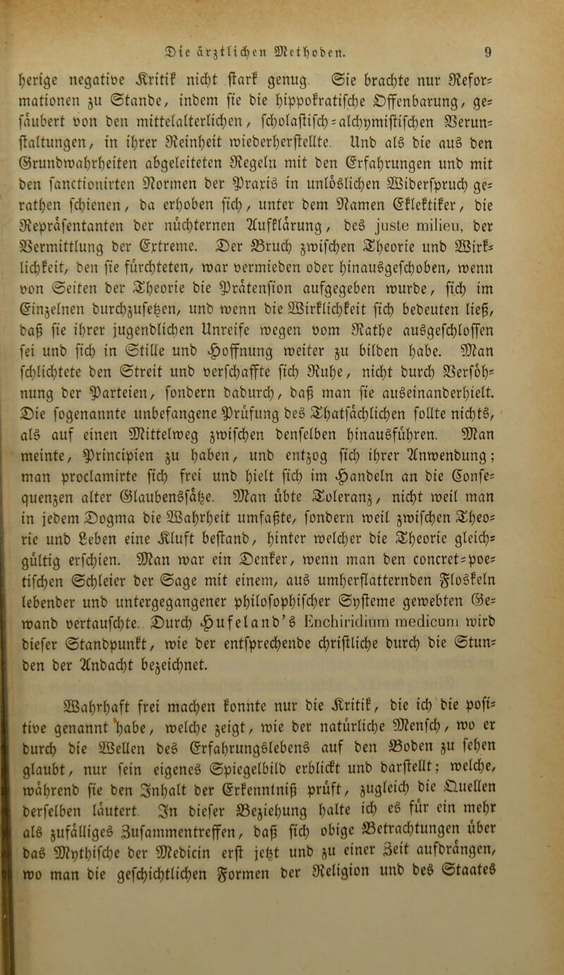 herige negatiöe Äritif ntcbt ftarf genug. (Sie brachte nur Stefor* mationen §u ©taube, inbcm fie bie ^ippofratifd;e Offenbarung, ge* faubert non ben mittelalterlichen, fcholaftifcb = alcbpmiftifchen Verun* ftaltungen, in ihrer Feinheit mieberherftellte. Unb als bie aus ben ©runbmahrheiten abgeleiteten Regeln mit ben Erfahrungen unb mit ben fanctionirten formen ber $)rartS in unlöslichen SÖiberfpruch ge* rathen fchienen, ba erhoben ftch, unter bem üftamen Efleftifer, bie Sfeprafentanten ber nüchternen 2£uf£ldrung, beS juste milieu, ber Vermittlung ber Ertreme. Oer ©rud) jmifchen ^hrorte unb Sßtrf* liebfeit, ben fte fürchteten, mar nermieben ober hinauSgefcboben, menn non ©eiten ber Theorie bie ^ratenfion aufgegeben mürbe, ftd> im Einzelnen burchjjufehen, unb menn bie ÜEBirflicbfeit ftd> bebeuten lief, baf fie ihrer jugenblicben Unreife megen norn SRat&e auSgefcbloffen fei unb ftch in ©tille unb Hoffnung meiter 51t bilben bube. Sftan fchlichtete ben ©treit unb nerfd)affte ftch 9?uf)e, nicht burch Verfolg nung ber Parteien, fonbern baburch, baf man fte auSeinanberbielt. Oie fogenannte unbefangene Prüfung beS Shatfdchlichen follte nichts, als auf einen SDUttelmeg gmifdjen benfelben lunauSführen. 5D?an meinte, ^Principien §u h^rn, unb entzog ftch ihrer 2lnmenbung; man proclamirte ftch frei unb hielt ft'ch im ijanbeln an bie Eonfe* quenjen alter ElaubenSfdbe. 9ftan übte &oleran§, nicht meil man in jebem Oogtna bie SBafmbett umfafte, fonbern meil jmt’fchen rie unb ßeben eine Jtluft beftanb, hinter melcher bie Theorie gleich* gültig erfchten. 9J?an mar ein Oenfer, menn man ben concret=poe* tifchen ©chletcr ber ©age mit einem, auS umhcrflatternben ^loSFeln lebenber unb untergegangener pbilofopbtfrber ©pjteme gemebten ©e= manb oertaufchte. Ourd) «^ufelanb’S Enchiridium medicuni mirb biefer ©tanbpunft, mie ber entfprecbenbe djrtjKicbe burch bie ©tun* ben ber 2lnbacf)t bezeichnet. SSSahrhaft frei machen fonnte nur bie dtrittf, bie ich bie poft- tioe genannt V^e, meld;e zeigt, mie ber natürliche 9)?enfch, mo er burch bie SBeUen beS ErfahrungSlebenS auf ben ©oben jtt fehen glaubt, nur fein eigenes ©piegelbilb crbltcft unb barfiellt; meld)e, mdhrenb fie ben Inhalt ber Erfenntnif prüft, ^ugleid; bie Ouellen berfelben lautert. 2>n biefer ©ejiehung tyalte id) eS für ein mehr als jufaüigeS Sufammentrcffen, baf fid; obige ©etrad)tungen über baS 5)?pthifche ber 3ftebicin erft je^t unb zu einer Seit aufbrangen, mo man bie gefchichtlichen formen ber 9veligton unb beS ©taateS