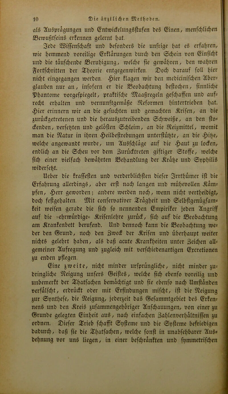 als Ausprägungen unb ©ntwicfelungSfhifen beS ©inen, menfchlichen BewufitfeinS erfennen gelernt bat. Sebe S33iffenfrf)aft unb befonberS bie unfrige bat eS erfahren, tote bemmenb voreilige ©rfldrungen bureb ben (Schein oon ©inftcht unb bie tdufchenbe Beruhigung, weld)e fte gewahren, ben wahren §ortfd)ritten ber SEbeorte entgegenwirfen. ©och barauf foll t)ier nicht eiugegangen werben. ^>ier flagen wir ben mebietntfehen Aber; glauben nur an, infofern er bie Beobachtung beftoeben, ftnnliche ^Phantome oorgefpiegelt, praftifche SDlaafiregetn gefchaffen unb auf; red;t erhalten unb oernunftgemdfte Reformen hintertrieben hat. £ier erinnern wir an bie gefuchten unb gemachten ibrifen, an bie jurüefgetretenen unb bie berauSjutretbenben (Schweifse, an ben fto; efenben, verfemten unb getoften (Schleim, an bie Oveijmittel, womit man bie Statur in ihren £eilbeftrebungen unterftühte, an bie £ihe, welche angewanbt würbe, um AuSfchldge auf bie v£>aut ju locfen, enblich an bie (Scheu oor bem Surücftreten giftiger (Stoffe, welche ftcb einer vielfad) bewahrten Behanblung ber Ü'rdbe unb (SpphiliS wiberfeht. Ueber bie fraffeften unb oerberbltchffen biefer Srrthümer ijt bie (Erfahrung allerbingS, aber erft nach langen unb müheoollen Äam; pfen, «fjerr geworben; anbere werben nodb, wenn nicht oertbeibigt, hoch feffgehalten. SOZit confervativer Trägheit unb «Selbjlgenügfam; feit weifen gerabe bie ftcb fo nennenben ©mpirifer jeben Angriff auf bie »ebrwürbige« Ärifenlebre jurücf, ftcb auf bte Beobachtung am Äranfenbett berufenb. Unb bennoch fann bie Beobachtung we= ber ben ©runb, noch ben Stvecf ber Ärtfen unb überhaupt weiter nichts gelehrt haben, als bafi acute Äranfbeiten unter Seichen aH= gemeiner Aufregung unb zugleich mit verfchtebenartigen ©rcretionen gu enben pflegen. ©ine jweite, nidbt mtnber urfprüngliche, nicht minber ju; bringliche Neigung unferS ©eifteS, welche ftch ebenfo voreilig unb unbemerft ber Shatfachen bemdd)tigt unb fte ebenfo nach Umjtanben verfalfcht, erbrüeft ober mit ©rftnbungen mifcht, ift bie Neigung jur (Spnthefe, bie Neigung, jeberjeit baS ©efammtgebiet beS ©rfen; nenS unb ben ilreiS jufammengeboriger Anfchauungen, oon einer ju ©runbe gelegten ©inbett auS, nad) einfachen Sablenoerbdltniffen ju orbnen. ©tefer SErteb fchafft (Spfteme unb bie (Spftetne beliebigen baburch, ba{j fte bie &batfacben, welche fonft in unabfehbarer AuS* behnung oor uns liegen, in einer befchrdnften unb fpmntctrifchcn