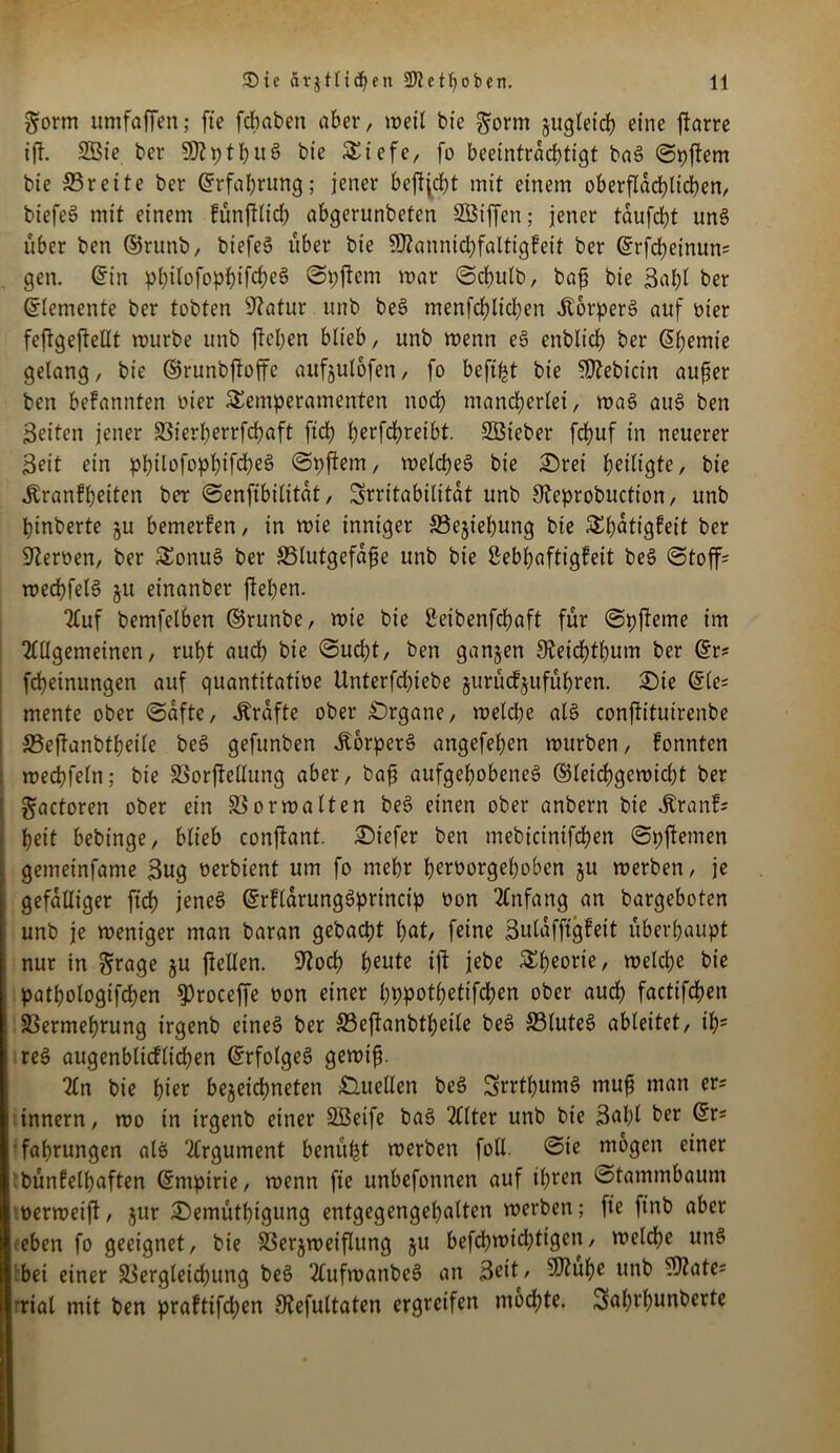 gorm itmfaffen; fie fdbaben aber, weil bic gorm zugleich eine ftarre ift. 2Öte bei* SOt p t b u s> bie Tiefe, fo beetntrarfjtigt ba§ 0pjfem bie ©reite ber Erfahrung; jener bcftjcbt mit einem oberflächlichen, biefeS mit einem fünfttidb abgcrunbeten SOBtffen; jener taufdjt uns? über ben ©runb, biefes? über bie SOZannicbfaltigfeit ber ©rfcbeinum gen. ©in pt)itofop^>ifc^eö ©pjicm mar @cbulb, bafj bie Babt ber Elemente ber tobten Statur unb bes? menfcblicben Äorpers? auf oier feftgejMt mürbe unb ftcl;cn btieb, unb menn es? enblicb ber (5(;emie gelang, bie ©runbftoffc aufjutofen, fo beft^t bie SJtebicin aufier ben befannten lüer Temperamenten noch mancherlei, mas? auS ben Seiten jener 23ierl;errfd?aft ftdf) betreibt. ©Sieber frfjuf in neuerer Beit ein pbtlofopbifcbes? 0pfiem, welches bie £)rei heiligte, bie jtranffjeiten ber ©enfibititat, Srritabilttat unb Steprobuction, unb binberte §u bemerfen, in mie inniger ©ejiebung bie Tbatigfeit ber Sternen, ber Tonus? ber ©tutgefafie unb bie Sebbaftigfeit be3 @toff= mecbfels? ju einanber fteben. Auf bemfelben ©runbe, mie bie £eibenfcbaft für ©pfteme im Allgemeinen, rubt auch bie ©ucbt, ben ganzen Steicbtbum ber ©r* [Meinungen auf quantitatioe ttnterfdüebe jurücfjufübren. £)te (Ele- mente ober (Safte, Grafte ober Organe, meldbe als conjtituirenbe ©eftanbtbeile be3 gefunben ÄorperS angefeben mürben, fonnten mecbfeln; bie ©orfMung aber, bafi aufgehobenes ©leicbgemidjt ber gactoren ober ein ©ormalten be$ einen ober anbern bie Jlranf; beit bebinge, btieb conjtant. tiefer ben mebicinifcben ©pftemen gemeinfame Bug oerbient um fo mehr beroorgeboben ju merben, je gefälliger ftcf) jenes ©rflarungSprinctp non Anfang an bargeboten unb je meniger man baran gebaut bat, feine Bulaffigfeit überhaupt nur in 3rage ju ftellen. Stoch beute ijt jebe Theorie, melcbe bie patbologifcben $roceffe non einer bppotbetifcben ober auch factifcben ©ermebrung irgenb eines? ber ©eftanbtbeile beS ©tuteS ableitet, ib; reS augenblicflicben ©rfolgeS gemifj. An bie b^r bezeichnten Quellen beS SrrtbumS rnufj man er* innern, mo in irgenb einer ©Seife baS Alter unb bie 3al;l ber ©r* fabrungen als Argument benüfst merben foll. ®ie mögen einer bünfelbaften ©mpirie, menn fie unbefonnen auf ihren Stammbaum nermeift/ jur £)emütbigung entgegengebatten merben; fie ftnb aber eben fo geeignet, bie ©erjmeiflung ju befcbmid)tigen, meldbe uns bei einer ©ergleicbung beS AufmanbeS an Beit, Sftube unb ©täte* rial mit ben praftifd;en Stefultaten ergreifen mochte. Sabvbunberte