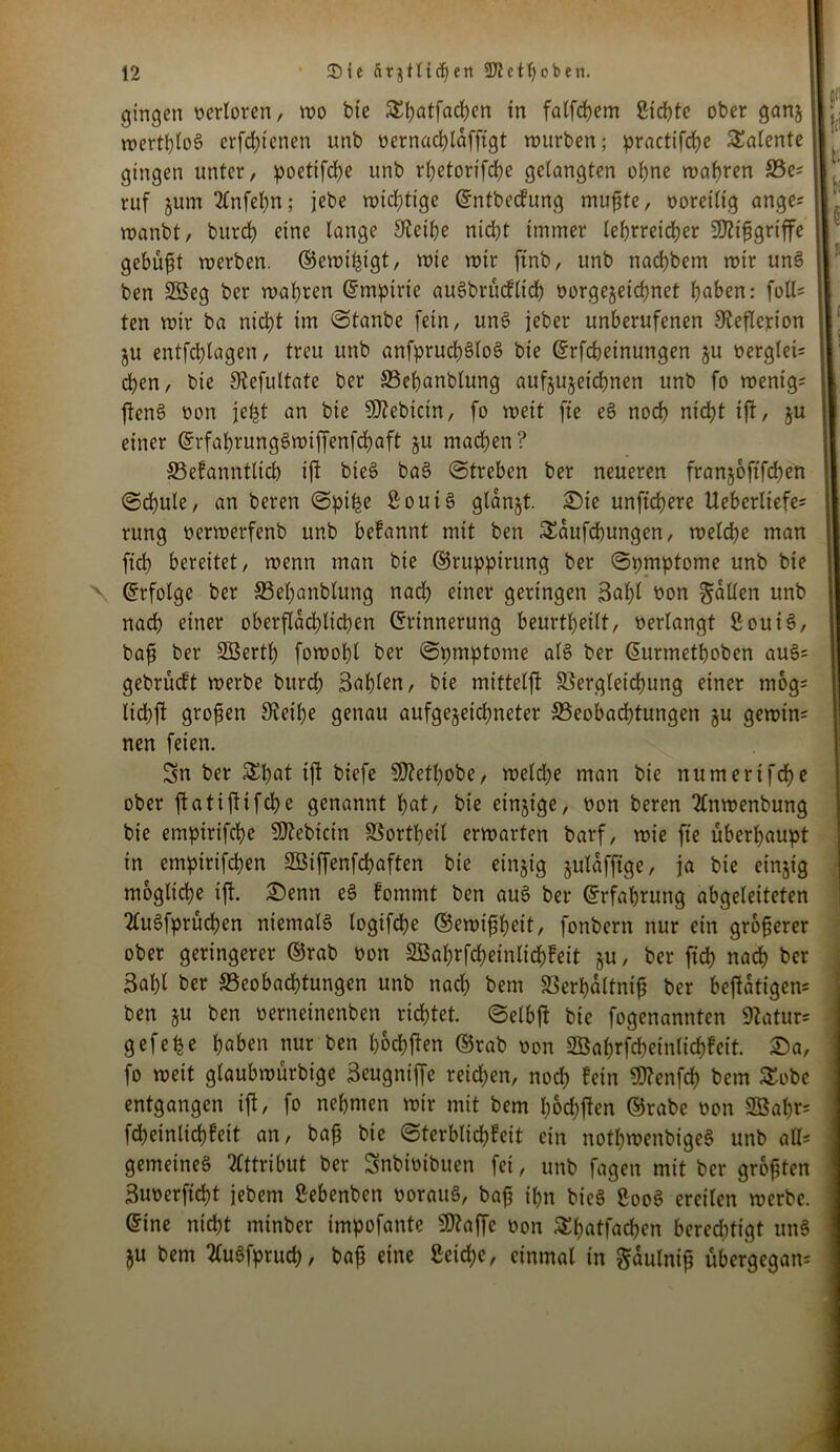 gingen verloren, wo bie SEftatfacften tn falfcftem ßicftte oberganjll; wertlos erfcfttenen unb t>ernad>läfftgt würben; practifcfte Talente II1 gingen unter, poettfefte unb rftetorifefte gelangten oftne wahren 33e; I,' ruf jum 2lnfeftn; jebe wichtige Entbecfung mufste, ooretlig ange; | wanbt, btircft eine lange Steifte nicht immer lehrreicher SJttfjgrtffe gebüßt werben, ©ewifttgt, wie wir ftnb, unb naeftbem wir unS ben 23eg ber wahren (Empirie auSbrücflicft oorgejeieftnet ftaben: foll= ten wir ba nicht im Stanbe fein, unS jeher unberufenen Steflcrion j ju entfcftlagen, treu unb anfprucftSloS bie Erfcfteinungen ju berglet; eften, bie Stefultate ber 33eftanblung aufjujeieftnen unb fo wenig; 1 ftenS bon jeftt an bie SJiebtcin, fo weit fte eS noeft nieftt ift, ju ! einer ErfaftrungSwiffenfcftaft ju maeften? SSefanntlicft ift bieS baS Streben ber neueren franjoftfeften Scftule, an bereu Spifte ßoutS glanjt. Die unfieftere Ueberliefe; rung berwerfenb unb befannt mit ben SEdufcftungen, welcfte man fiel) bereitet, wenn man bie ©ruppirung ber ©pmptome unb bie \ Erfolge ber SSeftanblung nad) einer geringen Saftl bon gaüen unb nad) einer oberflächlichen Erinnerung beurtfteilt, »erlangt ßouiS, bafj ber SÖertft fowoftl ber Spmptome als ber Eurmetftoben auS= gebrüeft werbe bureft Bäftlen, bte mittelft SSergleicftung einer mog; licftjt großen Steifte genau aufgejeieftneter ^Beobachtungen ju gewin; nen feien. Sn ber £ftat ift biefe SDtetftobe, weld)e man bie numerifefte ober ftatiftifefte genannt ftat, bie einzige, non beren 2lnwenbung bie empirifefte 9)tebicin SSortfteil erwarten barf, wie fte überftaupt in empirifeften Sßiffenfcftaften bie einzig julafftge, ja bie einjtg mögliche ift. Denn eS fommt ben auS ber Erfahrung abgeleiteten ‘tluSfprücften niemals logifefte ©ewifjfteit, fonbern nur ein größerer ober geringerer ©rab bon SBaftrfcftetnltcftfett §u, ber fieft naeft ber Baftl ber SSeobacfttungen unb nad) bem SSerftdltnif ber betätigen; ben ju ben oerneinenben richtet. ©elbft bie fogenannten Statur; gefehe ftaben nur ben ftoeftfen ©rab non Söaftrfcfteinlicftfeit. Da, fo weit glaubwürbige Beugniffe reichen, noeft fein SDtenfcft bem SEobe entgangen ift, fo nehmen wir mit bem ftochftcn ©rabe non SBaftr; fcfteinlicftfeit an, bafj bie Sterblid)!eit ein notftwenbigeS unb aß; gemeines Attribut ber Snbibibuen fei, unb fagen mit ber grofjten 3unerficftt jebem Sebenben borauS, bafj iftn bieS SooS ereilen werbe. Eine nieftt minber impofante SJtaffe non Sftatfacften berechtigt unS ju bem tfuSfprud), baf eine £eid)e, einmal in gdulnift übergegan;