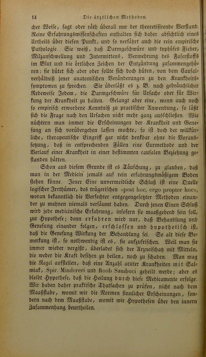 d?er SBeife, fagt ober ratl) überall nur ber theoretiftrenbe Verffanb. Steine ©rfahrungSwiffenfchaften enthalten ftch baher abfichtltcb eines UrtheilS über btefen Q3unFt, unb fo oerfahrt auch bie rein empirifche Pathologie. ©ie weif, baji £>arntgefchwüre unb tppljofeS lieber, 9)tiljanfd)wellung unb SntermittenS, Vermehrung beS gaferftoffö im Vlut unb bie örtlichen Reichen ber ©ntjünbung jufammengeho* ren: (ie hütet ftch aber ober follte ftch boch hüten, oon bem ©aufal= oerhaltnifj jener anatomifchen Veranberungen ju ben Jbranff)eit3= fpmptomen ju fprechen. ©ie überlast eS j. V. nach gebräuchlicher Stebeweifc Sebem, bie £>armgefchwüre für Urfache ober für 2ßtr= fung ber ^ranfhett ju haften, ©elangt aber eine, wenn auch noch fo empirifch erworbene Jtenntnifi ju practifcher 2fnwenbung, fo lafjt fid) bie grage nach ben Urfachen nicht mehr ganj auSfchliefien. 2ßie nüdhtern man immer bie ©rfcheinungcn ber Äranfheit unb ®ene* fung an ftch öorübergehen laffen mochte, fo iff boc^> ber willfür= lidhe, therapeutifche Eingriff gar nicht benfbar ohne bte Vorauf fe^ung, baff in entfprechenben fallen eine ©urmethobe unb ber Verlauf einer Äranfhett iu einer beffimmten caufalen Vejiehung ge* ftanben hatten. ©chon auS biefem ©runbe tff eS SSaufchung, $u glauben, baf? man tn ber Sttebicin' jemals auf rein erfahrungSmafjigem £3oben ffeben fonne. Wiener ©ine unoermeibliche ©d)lufj iff eine Quelle logifcher Srrthümer, beS trügerifchen »post hoc, ergo propler hoc«, woran befanntlid) bie Verfechter entgegengefe^ter SJtethoben etnan= ber ju mahnen niemals oerfaumt haben. £)urch jenen ©inen ©chtufj wirb jebe mebicinifche ©rfahrung, infofern fte maafgebenb fein foü, jur ^ppothefe; benn erfahren wirb nur, ba§ S3el)anblung unb ©enefung einanber folgen, er fehl offen unb hppothetifch iff, bafj bie ©enefung SBirfung ber Vehanblung fei. ©o alt biefe S3e= merfung iff, fo nothwenbig iff eS, fte aufjufrifchen. 2Beil man fte immer wieber »ergibt, überlabet ftch ber 2frjneifchah mit Mitteln, bie weber bie ßraft beft^en ju heilen, noch ju fchaben. SDtan mag bie Stegei aufffeilen, baff eine 2fnjahl acuter Äranfheiten mit ©al- miaf, Spir. Minderen unb Roob Sanibuci geheilt werbe; aber eS bleibt £ppothefe, ba£ bie Teilung burch biefe SJtebicamente erfolge. 2Bir haben bal;er praftifche Shatfachen ju prüfen, nid)t nach bem ÜDtaafjffabe, womit wir bie Stormen ftnnlt'cher ©rfcheinungen, fon= bem nach bem SStaafjffabe, womit wir £ppothefen über ben innern 3ufammenhang beurteilen.